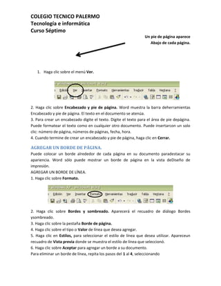 COLEGIO TECNICO PALERMO
Tecnología e informática
Curso Séptimo
                                                                Un pie de página aparece
                                                                   Abajo de cada página.




   1. Haga clic sobre el menú Ver.




2. Haga clic sobre Encabezado y pie de página. Word muestra la barra deherramientas
Encabezado y pie de página. El texto en el documento se atenúa.
3. Para crear un encabezado digite el texto. Digite el texto para el área de pie depágina.
Puede formatear el texto como en cualquier otro documento. Puede insertarcon un solo
clic: número de página, números de páginas, fecha, hora.
4. Cuando termine de crear un encabezado y pie de página, haga clic en Cerrar.

AGREGAR UN BORDE DE PÁGINA.
Puede colocar un borde alrededor de cada página en su documento paradestacar su
apariencia. Word sólo puede mostrar un borde de página en la vista deDiseño de
impresión.
AGREGAR UN BORDE DE LÍNEA.
1. Haga clic sobre Formato.




2. Haga clic sobre Bordes y sombreado. Aparecerá el recuadro de diálogo Bordes
ysombreado.
3. Haga clic sobre la pestaña Borde de página.
4. Haga clic sobre el tipo o Valor de línea que desea agregar.
5. Haga clic en Estilos, para seleccionar el estilo de línea que desea utilizar. Apareceun
recuadro de Vista previa donde se muestra el estilo de línea que seleccionó.
6. Haga clic sobre Aceptar para agregar un borde a su documento.
Para eliminar un borde de línea, repita los pasos del 1 al 4, seleccionando
 