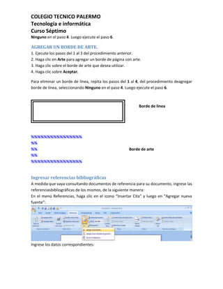 COLEGIO TECNICO PALERMO
Tecnología e informática
Curso Séptimo
Ninguno en el paso 4. Luego ejecute el paso 6.

AGREGAR UN BORDE DE ARTE.
1. Ejecute los pasos del 1 al 3 del procedimiento anterior.
2. Haga clic en Arte para agregar un borde de página con arte.
3. Haga clic sobre el borde de arte que desea utilizar.
4. Haga clic sobre Aceptar.

Para eliminar un borde de línea, repita los pasos del 1 al 4, del procedimiento deagregar
borde de línea, seleccionando Ninguno en el paso 4. Luego ejecute el paso 6.



                                                            Borde de línea




%%%%%%%%%%%%%%%%
%%
%%                                                     Borde de arte
%%
%%%%%%%%%%%%%%%%


Ingresar referencias bibliográficas
A medida que vaya consultando documentos de referencia para su documento, ingrese las
referenciasbibliográficas de los mismos, de la siguiente manera:
En el menú Referencias, haga clic en el icono “Insertar Cita” y luego en “Agregar nueva
fuente”:




Ingrese los datos correspondientes:
 