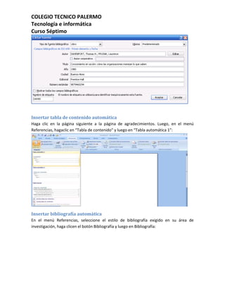 COLEGIO TECNICO PALERMO
Tecnología e informática
Curso Séptimo




Insertar tabla de contenido automática
Haga clic en la página siguiente a la página de agradecimientos. Luego, en el menú
Referencias, hagaclic en “Tabla de contenido” y luego en “Tabla automática 1”:




Insertar bibliografía automática
En el menú Referencias, seleccione el estilo de bibliografía exigido en su área de
investigación, haga clicen el botón Bibliografía y luego en Bibliografía:
 