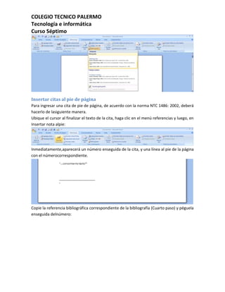 COLEGIO TECNICO PALERMO
Tecnología e informática
Curso Séptimo




Insertar citas al pie de página
Para ingresar una cita de pie de página, de acuerdo con la norma NTC 1486: 2002, deberá
hacerlo de lasiguiente manera.
Ubique el cursor al finalizar el texto de la cita, haga clic en el menú referencias y luego, en
Insertar nota alpie:




Inmediatamente,aparecerá un número enseguida de la cita, y una línea al pie de la página
con el númerocorrespondiente.




Copie la referencia bibliográfica correspondiente de la bibliografía (Cuarto paso) y péguela
enseguida delnúmero:
 