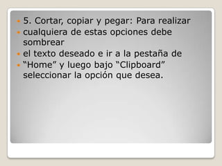  5. Cortar, copiar y pegar: Para realizar
 cualquiera de estas opciones debe
sombrear
 el texto deseado e ir a la pestaña de
 “Home” y luego bajo “Clipboard”
seleccionar la opción que desea.
 