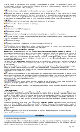 situar el cursor en las esquinas de la imagen y cuando cambie de forma a una doble flecha, hacer clic y
arrastrarlo para conseguir el nuevo tamaño. Mediante la barra de imagen se pueden realizar las siguientes
funciones y modificaciones sobre la imagen:

     Insertar imagen prediseñada. Permite insertar una nueva imagen prediseñada.

      Control del color de la imagen. Podemos hacer que la imagen tenga su color natural con la opción
Automático. Obtener una imagen en diferentes tonos de gris, es lo que comúnmente llamamos una imagen
en blanco y negro. Una imagen binaria con solo dos colores, blanco y negro. Una imagen de Marca de agua,
es una imagen de escala de grises, pero en tonos muy claros. Se suele utilizar como imagen de fondo.

         Contraste. Permite aumentar o disminuir el contraste de la imagen.

         Aumentar o disminuir el brillo de la imagen.
     Recortar.
      Girar la imagen 90º a la izquierda.
     Comprimir imagen.
     Estilo de línea. Permite elegir entre los diferentes estilos que se muestran en la ventana.
      Ajustar imagen. Ajusta la imagen respecto del texto que la rodea de varias formas, tal y como se puede
ver en los iconos de la ventana.

     Formato de imagen.
     Color transparente. Para algunos formatos de imágenes, como JPG.

        Restablecer imagen. Después de aplicar varios tratamientos a la imagen, como cambios de color y
brillo, podemos volver a la imagen original mediante este icono.
GRÁFICOS. Insertar Autoformas y dibujar
Word dispone de herramientas que nos permiten realizar nuestros propios gráficos y dibujos. Si no
eres muy hábil dibujando con el ratón, no te preocupes, mediante las Autoformas dispondrás de multitud de
formas listas para usar que te permitirán realizar esquemas, diagramas de flujo, y otros muchos gráficos. Y si
te gusta realizar tus propios dibujos también dispones de rectas, curvas ajustables y dibujo a mano alzada
para que tu imaginación se ponga a trabajar. Al hacer clic en el menú Insertar, Imagen aparecerá una
ventana con estas opciones.
*Al hacer clic en Autoformas aparecerá la barra de herramientas Autoformas y también la barra de
herramientas Dibujo. Como cualquier otra barra, estas se pueden abrir también desde el menú Ver, Barras
de herramientas.
El primer icono de la barra Autoformas sirve para realizar nuestros propios diseños y los cinco siguientes para
utilizar las formas creadas por Word, el último icono permite acceder a las imágenes prediseñadas.
También podemos acceder a las autoformas por medio de la barra de dibujo en el apartado de Autoformas
donde disponemos de todas las opciones.

      Al hacer clic en este botón se abre esta ventana que permite elegir entre seis objetos de dibujo: líneas,
flechas, dobles flechas, curvas, polígonos irregulares, trazo a mano alzada. Estos objetos se pueden combinar
para realizar prácticamente cualquier dibujo lineal que se nos ocurra. Una vez trazadas las líneas y curvas se
pueden modificar y realizar ajustes más finos.

                  Estos cinco iconos permiten acceder a los diferentes menús para seleccionar las
autoformas, como por ejemplo el que vemos aquí de diferentes formas de flechas.

      Este botón sirve para acceder a las imágenes prediseñadas, donde podremos encontrar más objetos
gráficos.

*Insertar WordArt:
Mediante WordArt se pueden crear títulos y rótulos vistosos para nuestros documentos. Sólo tenemos
que introducir o seleccionar el texto al que queremos aplicarle un estilo de WordArt y automáticamente Word
creará un objeto gráfico WordArt. Observar que una vez hemos aplicado WordArt a un texto dejamos de
tener texto y pasamos a tener un gráfico, esto quiere decir que, por ejemplo, el corrector ortográfico no
detectará un error en un texto WordArt, y también que el texto WordArt seguirá las reglas de alineación de
los gráficos.
Para iniciar WordArt hacer clic en el icono  del menú Insertar, Imagen. También podemos encontrar este
icono en la Barra de Dibujo y en la Barra de WordArt. Al hacer clic sobre el icono aparecerá un cuadro de
diálogo con la galería de WordArt como la que vemos aquí. Haciendo clic seleccionaremos el tipo de letra que
más nos guste.
Luego, p
or medio de los iconos de la barra de herramientas de WordArt podemos modificar los rótulos WordArt.
Prueba las diferentes opciones.

                                                IMPRESIÓN

Se puede imprimir de dos formas:
a) Desde el icono    imprimir de la barra estándar, nuestro documento se imprime directamente. En este
caso se imprimen todas las páginas del documento, con las opciones definidas en ese momento. Se utiliza
cuando no queremos cambiar ninguna característica de impresión.
                                                                                                   Pág. 10 / 11
 