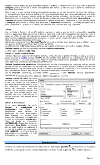 palabras o líneas sobre los que queremos realizar el cambio. A continuación hacer clic sobre el pequeño
triángulo que hay al lado de la fuente actual (Times New Roman) y esto hará que se abra una ventana con
las fuentes disponibles.
Observa que el propio nombre de la fuente está representado en ese tipo de fuente, de forma que podemos
ver el aspecto que tiene antes de aplicarlo. El menú despegable tiene dos zonas separadas por una doble
línea horizontal, en la parte superior están las últimas fuentes utilizadas y en la parte inferior todas las
disponibles. Una vez encontrada la fuente que buscamos basta con hacer clic sobre ella para aplicarla.
*Tamaño: De forma parecida podemos cambiar el tamaño de la fuente. Seleccionar el texto y hacer clic en
el triángulo para buscar el tamaño que deseemos, o escribirlo directamente. La unidad de medida es el
punto (72 puntos = 1 pulgada = 2,54 cm.), los tamaños más utilizados son 10 y 12 puntos.


*Estilo:
Una vez fijada la fuente y el tamaño podemos cambiar el estilo a uno de los tres disponibles: negrita,
cursiva y subrayado. Basta seleccionar el texto y hacer clic en el botón correspondiente. Observar como al
aplicar un estilo, el botón correspondiente queda presionado (se ve en un tono más claro). Para quitar un
estilo que hemos aplicado previamente, seleccionar el texto y volver a hacer clic sobre el estilo.
Además de estas características de formato, m
ediante las opciones del menú Formato/Fuente se pueden manejar otras opciones que se utilizan menos
pero que son también muy útiles y que vamos a ver ahora:
La ventana inicial de formato/fuente es la que se muestra en la imagen y tiene tres solapas o fichas:
*Solapa Fuente: en esta ficha podemos cambiar el color de la fuente,
el estilo y color de Subrayado y los
Efectos. El botón Predeterminar
podemos hacer que cualquier otra fuente, tamaño, estilo, etc. sea el predeterminado, es decir, que sea el
que se utiliza en la plantilla llamada NORMAL. En esta plantilla están definidas las características que tiene un
nuevo documento. Lo único que hay que hacer es elegir las características deseadas y hacer clic en este
botón aparecerá un mensaje pidiéndonos la confirmación.
*Solapa Espacio entre caracteres: Si hacemos clic en esta ficha veremos un cuadro de diálogo que nos
permite cambiar las proporciones de los caracteres, manteniendo el tamaño de fuente fijado en el cuadro de
diálogo anterior. La diferencia entre Escala y Espacio es la siguiente: Escala afecta a la anchura de cada
letra, mientras que Espacio sólo afecta a la distancia de separación entre caracteres.
Con la Posición      disminuido, podemos escribir subíndices, y con Posición elevado escribiremos
superíndices. Prueba las diferentes opciones y observa el cuadro de muestra.
*Solapa Efectos de texto: Esta ficha
nos lleva a este cuadro de diálogo en
el que disponemos de una ventana
para elegir la animación sobre el texto
que deseemos. Existen diferentes
efectos de animación, como, por
ejemplo, fila de hormigas negras, que
hace que unos guiones negros giren
alrededor del texto. Estos efectos no
saldrán impresos, sólo puedes verlos
en pantalla.

Cambio a mayúsculas:
En el menú Formato, la opción
Cambiar       a     mayúsculas       y
minúsculas...     nos   ofrece  cinco
posibilidades    para   cambiar    las
mayúsculas del texto seleccionado:
Tipo oración. La primera letra
después de cada punto en mayúsculas
el resto en minúsculas. minúsculas.
Todas las letras en minúsculas.
MAYÚSCULAS. Todas las letras en
mayúsculas. Tipo Título. La primera
letra de cada palabra en mayúscula y
el resto de la palabra en minúsculas.
tIPO iNVERSO. La primera letra de
cada palabra en minúscula y el resto
de la palabra en mayúsculas.



                                              Formato párrafo

En Word, un párrafo es el texto comprendido entre dos marcas de párrafo              , normalmente las marcas de
párrafo no se ven, para hacerlas visibles, hacer clic en el icono marca de párrafo      de la barra estándar.




                                                                                                       Pág. 6 / 11
 