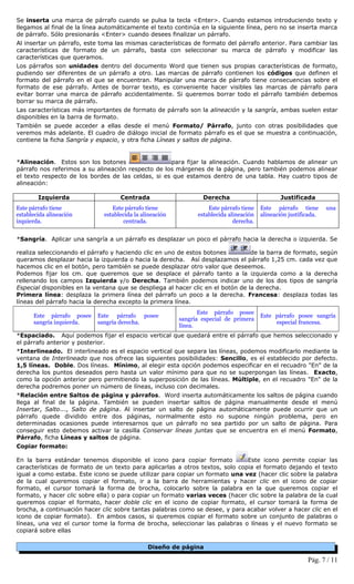 Se inserta una marca de párrafo cuando se pulsa la tecla <Enter>. Cuando estamos introduciendo texto y
llegamos al final de la línea automáticamente el texto continúa en la siguiente línea, pero no se inserta marca
de párrafo. Sólo presionarás <Enter> cuando desees finalizar un párrafo.
Al insertar un párrafo, este toma las mismas características de formato del párrafo anterior. Para cambiar las
características de formato de un párrafo, basta con seleccionar su marca de párrafo y modificar las
características que queramos.
Los párrafos son unidades dentro del documento Word que tienen sus propias características de formato,
pudiendo ser diferentes de un párrafo a otro. Las marcas de párrafo contienen los códigos que definen el
formato del párrafo en el que se encuentran. Manipular una marca de párrafo tiene consecuencias sobre el
formato de ese párrafo. Antes de borrar texto, es conveniente hacer visibles las marcas de párrafo para
evitar borrar una marca de párrafo accidentalmente. Si queremos borrar todo el párrafo también debemos
borrar su marca de párrafo.
Las características más importantes de formato de párrafo son la alineación y la sangría, ambas suelen estar
disponibles en la barra de formato.
También se puede acceder a ellas desde el menú Formato/ Párrafo, junto con otras posibilidades que
veremos más adelante. El cuadro de diálogo inicial de formato párrafo es el que se muestra a continuación,
contiene la ficha Sangría y espacio, y otra ficha Líneas y saltos de página.


*Alineación. Estos son los botones                  para fijar la alineación. Cuando hablamos de alinear un
párrafo nos referimos a su alineación respecto de los márgenes de la página, pero también podemos alinear
el texto respecto de los bordes de las celdas, si es que estamos dentro de una tabla. Hay cuatro tipos de
alineación:

        Izquierda                   Centrada                      Derecha                        Justificada
Este párrafo tiene               Este párrafo tiene                 Este párrafo tiene   Este párrafo tiene        una
establecida alineación        establecida la alineación         establecida alineación   alineación justificada.
izquierda.                           centrada.                                derecha.


*Sangría. Aplicar una sangría a un párrafo es desplazar un poco el párrafo hacia la derecha o izquierda. Se

realiza seleccionando el párrafo y haciendo clic en uno de estos botones          de la barra de formato, según
queramos desplazar hacia la izquierda o hacia la derecha. Así desplazamos el párrafo 1,25 cm. cada vez que
hacemos clic en el botón, pero también se puede desplazar otro valor que deseemos.
Podemos fijar los cm. que queremos que se desplace el párrafo tanto a la izquierda como a la derecha
rellenando los campos Izquierda y/o Derecha. También podemos indicar uno de los dos tipos de sangría
Especial disponibles en la ventana que se despliega al hacer clic en el botón de la derecha.
Primera línea: desplaza la primera línea del párrafo un poco a la derecha. Francesa: desplaza todas las
líneas del párrafo hacia la derecha excepto la primera línea.
                                                                 Este párrafo posee
      Este párrafo posee    Este párrafo posee                                           Este párrafo posee sangría
                                                          sangría especial de primera
      sangría izquierda.    sangría derecha.                                                  especial francesa.
                                                          línea.
*Espaciado. Aquí podemos fijar el espacio vertical que quedará entre el párrafo que hemos seleccionado y
el párrafo anterior y posterior.
*Interlineado. El interlineado es el espacio vertical que separa las líneas, podemos modificarlo mediante la
ventana de Interlineado que nos ofrece las siguientes posibilidades: Sencillo, es el establecido por defecto.
1,5 líneas. Doble. Dos líneas. Mínimo, al elegir esta opción podemos especificar en el recuadro "En" de la
derecha los puntos deseados pero hasta un valor mínimo para que no se superpongan las líneas. Exacto,
como la opción anterior pero permitiendo la superposición de las líneas. Múltiple, en el recuadro "En" de la
derecha podremos poner un número de líneas, incluso con decimales.
*Relación entre Saltos de página y párrafos. Word inserta automáticamente los saltos de página cuando
llega al final de la página. También se pueden insertar saltos de página manualmente desde el menú
Insertar, Salto..., Salto de página. Al insertar un salto de página automáticamente puede ocurrir que un
párrafo quede dividido entre dos páginas, normalmente esto no supone ningún problema, pero en
determinadas ocasiones puede interesarnos que un párrafo no sea partido por un salto de página. Para
conseguir esto debemos activar la casilla Conservar líneas juntas que se encuentra en el menú Formato,
Párrafo, ficha Líneas y saltos de página.
Copiar formato:

En la barra estándar tenemos disponible el icono para copiar formato           Este icono permite copiar las
características de formato de un texto para aplicarlas a otros textos, solo copia el formato dejando el texto
igual a como estaba. Este icono se puede utilizar para copiar un formato una vez (hacer clic sobre la palabra
de la cual queremos copiar el formato, ir a la barra de herramientas y hacer clic en el icono de copiar
formato, el cursor tomará la forma de brocha, colocarlo sobre la palabra en la que queremos copiar el
formato, y hacer clic sobre ella) o para copiar un formato varias veces (hacer clic sobre la palabra de la cual
queremos copiar el formato, hacer doble clic en el icono de copiar formato, el cursor tomará la forma de
brocha, a continuación hacer clic sobre tantas palabras como se desee, y para acabar volver a hacer clic en el
icono de copiar formato). En ambos casos, si queremos copiar el formato sobre un conjunto de palabras o
líneas, una vez el cursor tome la forma de brocha, seleccionar las palabras o líneas y el nuevo formato se
copiará sobre ellas

                                               Diseño de página

                                                                                                           Pág. 7 / 11
 