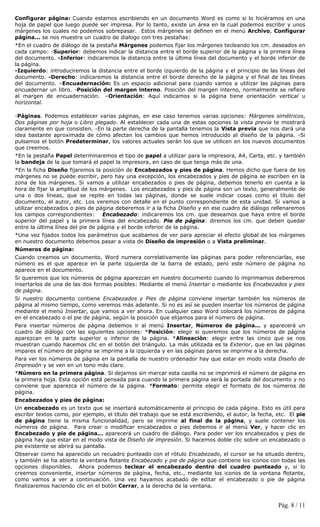 Configurar página: Cuando estamos escribiendo en un documento Word es como si lo hiciéramos en una
hoja de papel que luego puede ser impresa. Por lo tanto, existe un área en la cual podemos escribir y unos
márgenes los cuales no podemos sobrepasar. Estos márgenes se definen en el menú Archivo, Configurar
página... se nos muestra un cuadro de dialogo con tres pestañas:
*En el cuadro de diálogo de la pestaña Márgenes podemos fijar los márgenes tecleando los cm. deseados en
cada campo: -Superior: debemos indicar la distancia entre el borde superior de la página y la primera línea
del documento. -Inferior: indicaremos la distancia entre la última línea del documento y el borde inferior de
la página.
-Izquierdo: introduciremos la distancia entre el borde izquierdo de la página y el principio de las líneas del
documento. -Derecho: indicaremos la distancia entre el borde derecho de la página y el final de las líneas
del documento. –Encuadernación: Es un espacio adicional para cuando vamos a utilizar las páginas para
encuadernar un libro. -Posición del margen interno. Posición del margen interno, normalmente se refiere
al margen de encuadernación. –Orientación: Aquí indicamos si la página tiene orientación vertical u
horizontal.

-Páginas. Podemos establecer varias páginas, en ese caso tenemos varias opciones: Márgenes simétricos,
Dos páginas por hoja o Libro plegado. Al establecer cada una de estas opciones la vista previa te mostrará
claramente en que consisten. -En la parte derecha de la pantalla tenemos la Vista previa que nos dará una
idea bastante aproximada de cómo afectan los cambios que hemos introducido al diseño de la página. -Si
pulsamos el botón Predeterminar, los valores actuales serán los que se utilicen en los nuevos documentos
que creemos.
*En la pestaña Papel determinaremos el tipo de papel a utilizar para la impresora, A4, Carta, etc. y también
la bandeja de la que tomará el papel la impresora, en caso de que tenga más de una.
*En la ficha Diseño fijaremos la posición de Encabezados y pies de página. Hemos dicho que fuera de los
márgenes no se puede escribir, pero hay una excepción, los encabezados y pies de página se escriben en la
zona de los márgenes. Si vamos a utilizar encabezados o pies de página, debemos tenerlo en cuenta a la
hora de fijar la amplitud de los márgenes. Los encabezados y pies de página son un texto, generalmente de
una o dos líneas, que se repite en todas las páginas, donde se suele indicar cosas como el título del
documento, el autor, etc. Los veremos con detalle en el punto correspondiente de esta unidad. Si vamos a
utilizar encabezados o pies de página deberemos ir a la ficha Diseño y en ese cuadro de diálogo rellenaremos
los campos correspondientes: Encabezado: indicaremos los cm. que deseamos que haya entre el borde
superior del papel y la primera línea del encabezado. Pie de página: diremos los cm. que deben quedar
entre la última línea del pie de página y el borde inferior de la página.
*Una vez fijados todos los parámetros que acabamos de ver para apreciar el efecto global de los márgenes
en nuestro documento debemos pasar a vista de Diseño de impresión o a Vista preliminar.
Números de página:
Cuando creamos un documento, Word numera correlativamente las páginas para poder referenciarlas, ese
número es el que aparece en la parte izquierda de la barra de estado, pero este número de página no
aparece en el documento.
Si queremos que los números de página aparezcan en nuestro documento cuando lo imprimamos deberemos
insertarlos de una de las dos formas posibles: Mediante el menú Insertar o mediante los Encabezados y pies
de página.
Si nuestro documento contiene Encabezados y Pies de página conviene insertar también los números de
página al mismo tiempo, como veremos más adelante. Si no es así se pueden insertar los números de página
mediante el menú Insertar, que vamos a ver ahora. En cualquier caso Word colocará los números de página
en el encabezado o el pie de página, según la posición que elijamos para el número de página.
Para insertar números de página debemos ir al menú Insertar, Números de página... y aparecerá un
cuadro de diálogo con las siguientes opciones: *Posición: elegir si queremos que los números de página
aparezcan en la parte superior o inferior de la página. *Alineación: elegir entre las cinco que se nos
muestran cuando hacemos clic en el botón del triángulo. La más utilizada es la Exterior, que en las páginas
impares el número de página se imprime a la izquierda y en las páginas pares se imprime a la derecha.
Para ver los números de página en la pantalla de nuestro ordenador hay que estar en modo vista Diseño de
Impresión y se ven en un tono más claro.
*Número en la primera página. Si dejamos sin marcar esta casilla no se imprimirá el número de página en
la primera hoja. Esta opción está pensada para cuando la primera página será la portada del documento y no
conviene que aparezca el número de la página. *Formato: permite elegir el formato de los números de
página.
Encabezados y pies de página:
Un encabezado es un texto que se insertará automáticamente al principio de cada página. Esto es útil para
escribir textos como, por ejemplo, el título del trabajo que se está escribiendo, el autor, la fecha, etc. El pie
de página tiene la misma funcionalidad, pero se imprime al final de la página, y suele contener los
números de página. Para crear o modificar encabezados o pies debemos ir al menú Ver, y hacer clic en
Encabezado y pie de página... aparecerá un cuadro de diálogo. Para poder ver los encabezados y pies de
página hay que estar en el modo vista de Diseño de impresión. Si hacemos doble clic sobre un encabezado o
pie existente se abrirá su pantalla.
Observar como ha aparecido un recuadro punteado con el rótulo Encabezado, el cursor se ha situado dentro,
y también se ha abierto la ventana flotante Encabezado y pie de página que contiene los iconos con todas las
opciones disponibles. Ahora podemos teclear el encabezado dentro del cuadro punteado y, si lo
creemos conveniente, insertar números de página, fecha, etc., mediante los iconos de la ventana flotante,
como vamos a ver a continuación. Una vez hayamos acabado de editar el encabezado o pie de página
finalizaremos haciendo clic en el botón Cerrar, a la derecha de la ventana.


                                                                                                      Pág. 8 / 11
 