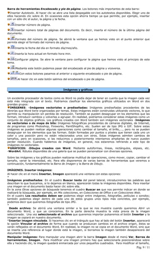 Barra de herramientas Encabezado y pie de página. Los botones más importantes de esta barra:
   Insertar Autotexto. Al hacer clic se abre una lista despegable con los autotextos disponibles. Elegir uno de
ellos haciendo clic sobre él. En ocasiones esta opción ahorra tiempo ya que permite, por ejemplo, insertar
con un sólo clic el autor, la página y la fecha.

      Insertar número de página.

    Insertar número total de páginas del documento. Es decir, inserta el número de la última página del
documento.

      Formato del número de página. Se abrirá la ventana que ya hemos visto en el punto anterior que
permite elegir el formato del número de página.

      Inserta la fecha del día en formato día/mes/año.

     Inserta la hora actual en formato hora:min.

     Configurar página. Se abre la ventana para configurar la página que hemos visto al principio de este
tema.

      Mediante este botón podemos pasar del encabezado al pie de página y viceversa.

         Con estos botones pasamos al anterior o siguiente encabezado o pie de página.

        Al hacer clic en este botón salimos del encabezado o pie de página.



                                           Imágenes y gráficos


Un excelente procesador de textos como es Word no podía dejar de tener en cuenta que la imagen cada vez
está más integrada con el texto. Podríamos clasificar los elementos gráficos utilizados en Word en dos
grandes grupos:
   IMÁGENES: -Imágenes vectoriales o prediseñadas: Imágenes prediseñadas procedentes de las
librerías que Word tiene organizadas por temas. Estas imágenes están construidas utilizando vectores, lo que
permite su manipulación sin perdida de resolución. También se pueden desagrupar en los elementos que las
forman, introducir cambios y volverlas a agrupar. En realidad, podríamos considerar estas imágenes como un
conjunto de objetos gráficos. Los gráficos creados con Word también son imágenes vectoriales -Imágenes
no vectoriales o de mapa de bits: Imágenes fotográficas procedentes de cámaras digitales, de Internet,
de programas como Photoshop, Fireworks, PaintShopPro, etc. Suelen ser de tipo JPG o GIF. Sobre estas
imágenes se pueden realizar algunas operaciones como cambiar el tamaño, el brillo,..., pero no se pueden
desagrupar en los elementos que las forman. Están formadas por puntos o píxeles que tienen cada uno un
color y una posición pero no están relacionados unos con otros. Estas imágenes admiten cambios de
tamaños, pero en ocasiones, si las reducimos y posteriormente intentamos ampliarlas de nuevo pueden
perder resolución. Cuando hablemos de imágenes, en general, nos estaremos refiriendo a este tipo de
imágenes no vectoriales.
   GRÁFICOS: -Dibujos creados con Word. Mediante autoformas, líneas, rectángulos, elipses, etc.
-WordArt. Rótulos disponibles de una galería que se pueden personalizar con diversas opciones.

Sobre las imágenes y los gráficos pueden realizarse multitud de operaciones, como mover, copiar, cambiar el
tamaño, variar la intensidad, etc. Para ello disponemos de varias barras de herramientas que veremos a
continuación, fundamentalmente la Barra de Imagen y la Barra de Dibujo.

IMÁGENES. Insertar imágenes:
Al hacer clic en el menú Insertar, Imagen aparecerá una ventana con estas opciones:
*
Imágenes prediseñadas: En el cuadro Buscar texto del panel lateral, introduciremos las palabras que
describan lo que buscamos, si lo dejamos en blanco, aparecerán todas la imágenes disponibles. Para insertar
una imagen en el documento basta hacer clic sobre ella.
En la zona Otras opciones de búsqueda tenemos el cuadro Buscar en que nos permite indicar en donde se
realizará la búsqueda, por ejemplo, en Mis colecciones, en Colecciones de Office o en Colecciones Web.
En el cuadro Los resultados deben ser podemos elegir entre imágenes, fotografías, películas o sonidos;
también podemos elegir dentro de cada uno de estos grupos unos tipos más concretos, por ejemplo,
podemos decir que queremos fotografías de tipo JPG.
*
  Desde archivo: Se abrirá una ventana similar a la que se nos muestra cuando queremos Abrir un
documento Word, y que ya conocemos. En la parte derecha muestra la vista previa de la imagen
seleccionada. Una vez seleccionado el archivo que queremos importar pulsaremos el botón Insertar y la
imagen se copiará en nuestro documento.
*Insertar imagen vinculada. Si hacemos clic en el triángulo que hay al lado del botón Insertar, aparecerá
la opción Vincular al archivo de forma que cuando se produzcan cambios en el archivo origen, éstos se
verán reflejados en el documento Word. En realidad, la imagen no se copia en el documento Word, sino que
se inserta una referencia al lugar donde está la imagen, si borramos la imagen también desaparecerá del
documento Word.
Manipular imágenes: Para manipular una imagen abrir la barra Imagen desde el menú Ver, Barras de
herramientas, Imagen. Para modificar una imagen primero hay que seleccionarla posicionándose sobre
ella y haciendo clic, la imagen quedará enmarcada por unos pequeños cuadrados. Para modificar el tamaño,
                                                                                                    Pág. 9 / 11
 