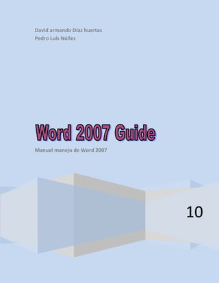 David armando Díaz huertasPedro Luis Núñez10Manual manejo de Word 2007<br />• How to install Word 2007• General and specific objectives• Work Environment• Description of tape options• Enter and exit Word 2007• Save and open a file• Insert WordArt Styles• office Botton• Bullets and Symbols• Types of source• Capitalization• Text boxes• Box format (source)• Insert Table• Set up a website• Insert equations• Insert chart• Print a file• Program like Word 2007<br />When you install Word 2007 we get the software in a legal Lujar sell it, to have the cd insert it and we will leave a number of options qa then we will see, we need to click on update, install it now appears to us a table showing progress installation, and finally we start the program in all programs and Word 2007<br />end we were left Word 2007 installed on our computer.<br />The aim with Word 2007, is to get all people to know and properly handle the basic tools that come with Word 2007, create, modify and print basic documents and complex, and acquired skills in using of the main functions of Word 2007, and can produce documents in accordance with the needs of people who use Word 2007.<br />Escuchar<br />Leer fonéticamente<br />• The work we do to help people understand and become familiar with the working environment of Word 2007, to acquire skills in creating new documents, open existing documents and save documents• Develop the skills necessary to work with tables, targets and graphics.• Optimize print documents.• Knowing the tools of Word 2007, to facilitate the work<br />Escuchar<br />Leer fonéticamente<br /> <br />Diccionario - Ver diccionario detallado<br />Traducir a más de 50 idiomas<br />Comment allez-vous ?<br />ओह यार! <br />बन्दर<br />Buongiorno Principessa!<br />さようなら<br />أحب كرة القدم<br />La voiture<br />sư tử<br />Es ist sehr interessant!<br />děti<br />Wie heißen Sie?<br />Простите<br />παραλία<br />mijn vriend<br />Wie bitte?<br />hello<br />miracoloso<br />Langweilig<br />Wie gehts?<br />haydi gidelim<br />שמח<br />お元気ですか?<br />rouge<br />Je parle un petit peu français.<br />आज मेरा जन्मदिन हैं.<br />nazdar!<br />Je ne sais pas !<br />escargots<br />Hjelp!<br />سلحفاة<br />χρησμός<br />국수<br />Pardon ??<br />มีสีสัน<br />กาแฟ<br />Vær så snill<br />Quick Launch barRibbonBotton officeTitlebarThe working environment for the Microsoft Word 2007 is the one below is illustrated in the picture as we go along we learn and know the vast majority of tools that Word 2007 offers<br />Status BarBar viewZoomScrollbarBasic Buttons<br />Pestañas (cinta opciones)For those who have no knowledge of the tools on the tape options<br />       <br />Continuing, a quick description, but of great importance on each of the tabs on the ribbon options<br />In this tab we find the following tools<br />This tool has the function to save files temporarily Clipboard: <br />With this tool we can change things to our liking, to the point or source of our paper font:<br />With this tool you can modify the document as written in our center, justify, shading among many other thingsPárrafo:<br /> Style: <br />With this tool you can modify as its name indicates the style of our titles or paragraphs of our paper according to everyone's tasteEscucharLeer fonéticamente Diccionario - Ver diccionario detalladonombre editioneditingissuepublishingdesktop publishingimpressionTraducir cualquier sitio webMarmiton.org-FranciaOneIndia-hindiLouvre-FranciaVogue-FranciaKomika Magasin-suecoSpiegel Online-AlemaniaOnet.pl-polacoLos Angeles Times-Estados UnidosElle-FranciaYomuiri Online-JapónZamalek Fans-árabeFocus Online-Alemania<br />With this tool you can search for words in the document and select replaceedit: <br />We can find how to create a cover to your document, insert a blank page and give a page break Pages: <br />Tool for creating tablestables: <br />These tools help us to add pictures to your documentillustration: <br />This tool serves to head to a websitelinks: <br />Header and footer: <br />We use it to generate a footer throughout the document and a captionText:<br />We used to create text boxes, text word art<br />Symbols:<br />This tool is useful to insert symbols and create equations<br />Changes in overall design of the whole documenttopics: <br />set pages:<br />We used to set the margins of our paper, and paper size<br />We used to add a watermark or background either an image or color to our paper wallpaper<br />Make room for our paragraphs and add to our text indentationparagraph:<br />We used to adjust images and fonts to our textorganize: <br />Microsoft Word 2007Microsoft officeTodos los programasinicio<br />We went on our desk at home we click, we all programs, there are shows off a menu in Microsoft office and then look for Microsoft Word and we click.<br />Escuchar<br />Leer fonéticamente<br />cerrarMaximizar o restaurarminimizar<br />To exit Microsoft Word 2007 is a simple little show you how to do<br />One way to get out of Word 2007 is by clicking on the xq is on the right side at the top<br />Clicking on the x we leave our program Word 2007close:                                        <br />Another way out of our program is:We head office button does give us click opens a menu with different options we looked at the bottom that says close, or at the very bottom to the left the option out of Word, so that we become clearer this procedure Following is a chart that showed an improvement.<br />Exit WordclosedBotton office<br />In this way we can leave and enter Microsoft Word 2007, something very simple and quite useful to start working our documents.<br />Then learn how to save and open a job file in Microsoft Word 2007.<br />Sabe assavesave <br />There are several ways to save our file in Word 2007:1. We went in the top to a disk-shaped icon and we click we get this box<br />We choose a name and click saveAnother way to save is to click on the botton press office and tool store<br />Escuchar<br />Leer fonéticamente<br /> <br />Diccionario - Ver diccionario detallado<br />verbo <br />save<br />keep<br />hold<br />guard<br />retain<br />observe<br />preserve<br />put away<br />bear<br />ward<br />watch<br />treasure<br />hold on to<br />pack away<br />house<br />hold back<br />lay up<br />keep back<br />hang on<br />wait<br />put back<br />lay by<br />tend<br />herd<br />look<br />fence<br />lay aside<br />put by<br />envision<br />leave in<br />bosom<br />lay away<br />filibeg<br />Traducir cualquier sitio web<br />Marmiton.org-Francia<br />OneIndia-hindi<br />Louvre-Francia<br />Vogue-Francia<br />Komika Magasin-sueco<br />Spiegel Online-Alemania<br />Onet.pl-polaco<br />Los Angeles Times-Estados Unidos<br />Elle-Francia<br />Yomuiri Online-Japón<br />Zamalek Fans-árabe<br />Focus Online-Alemania<br />Botton office <br />save<br />We see the same box above<br />And we save.<br />AbrirBotton office <br />To open a document in Word 2007 we go to the office botton then click and go to the option open to us appears to click the box below.<br />openFiles or documentsWhere they can be files<br />In this way we can open a file or document you need.It is very important to remember the location and the name given to our paper to have a better facility in time to open our files in Word 2007<br />wordarttext boxinsert<br />To insert a WordArt style we went to the Ribbon in the insert option, we click and go to the box text wordart tool is selected, click to give us a number of options displays.<br />chosen optionwordart text options.<br />For this example we chose the option to close in the black box, choosing this or any other path produces the following table where we write what we want in this case Bogotá mission.<br />acceptFont size or sourceField type<br />By clicking on accept we can see our text wordart<br />Text wordart<br />In this way we create our text wordart.<br />Office tools bottonBotton office<br />To work with the office botton botton we head office here and give us several options appear as shown in the illustration, a poko know the tools that you offer us options.<br />We will create a new document in Word 2007new: <br />We will open a file that we are working or needopen: <br />We will save our document on the computer<br />save: <br />We will rename our paper, and the path where you want to savesabe as:<br />We will rename our paper, and the path where you want to saveprinted: <br />We can send your document to an e-mail (internet)send: <br />It allows us to publish our blog file                                                                                                 publish: <br />We can close our program Word 2007close: <br />To insert a bullet will follow the following stepsLet's start option and headed to the box paragraph, there is a tool called vignettes<br />Bullet Toolparagraph boxhomeEscuchar<br />Leer fonéticamente<br /> <br />Diccionario - Ver diccionario detallado<br />verbo <br />insert<br />introduce<br />put in<br />inset<br />write in<br />set in<br />throw in<br />Traducir cualquier sitio web<br />Marmiton.org-Francia<br />OneIndia-hindi<br />Louvre-Francia<br />Vogue-Francia<br />Komika Magasin-sueco<br />Spiegel Online-Alemania<br />Onet.pl-polaco<br />Los Angeles Times-Estados Unidos<br />Elle-Francia<br />Yomuiri Online-Japón<br />Zamalek Fans-árabe<br />Focus Online-Alemania<br />To use this tool is necessary to take selected text as shown in the image<br />After having our text selected the option we went to click cartoons and give us a look our bulleted text follows<br />Así de con siguiendo este método podremos generar viñetas para nuestro documento<br />To insert a symbol we click on the option to insert the ribbon, then we went to symbols to the symbol option<br />Symbol ToolBox symbolsInsert option<br />Table symbols By clicking on the tool generates symbols weThe following table.<br />In this table we find some symbols that can be very useful for our work in Word<br />To change the font type to your document should go to the Start option tool box power source, is able to change the type of our letter or font, size, style and color<br />Estilo subrayadoColor de la fuenteEstilo de fuenteTamaño de fuenteTipo de fuenteCaja fuenteinicio<br />   <br />To change the color of the source we click on the color tool and select one according to our tasteTo change the font style, we simply click on the tool you want, to give an underline style we click on this tool and we highlights the text and the explanation isTo increase or decrease our source letter or go to the font size tool and we click to select the desired sizeTo change the font we click on the font tool, we'll get a dialogue box like the note below<br />After searching the font that we want to click on the type and we can start writing the new font<br />Then we will see the case-sensitive<br />Tool case sensitiveBox sourceshome<br />To change text case to go to the Home choice sources and tool box is case sensitive, we click and we get the following box<br />mayúsculasminúscula<br />To change character case we click on the tool you need<br />Then learn how to handle text boxesTo add a text box should only go to the insert, text box, text box tool and then see the image<br />Text BoxText BoxInsertar<br />By clicking on the tool box appears in the following text weTable<br />Text Box Options<br />We can choose the ones you like best just to click on it, then we write what we need in the text box<br />Then we will know the format box to work with sources, learn what tools you have and we can work to our paper, this is the picture format boxTo enter the format box we put ourselves in the boot option box, we source and click on the arrow on the bottom right.<br />Box formatBox fontinicio<br />By clicking on the arrow will appear this box<br />Source Typeeffectsfont coloraceptarsizeFont StyleUnderline ColorUnderline styleoptions<br />Working with this box format is simple and very important, depends on our creative to get good resultsTo change the font simply looking for the source that we like and choose.We can give our font style font style tool, with options that we offer.To change the size of our document or a letter, paragraph or word choice we went to the font size and choose as desired by us.We can also add a color to our source, this option can customize the color or simply pick a color already established, we emphasize our source, adding a special style and give it the color that we like.In this case we can add effects to our source with the variety of options Word 2007 gives us<br />