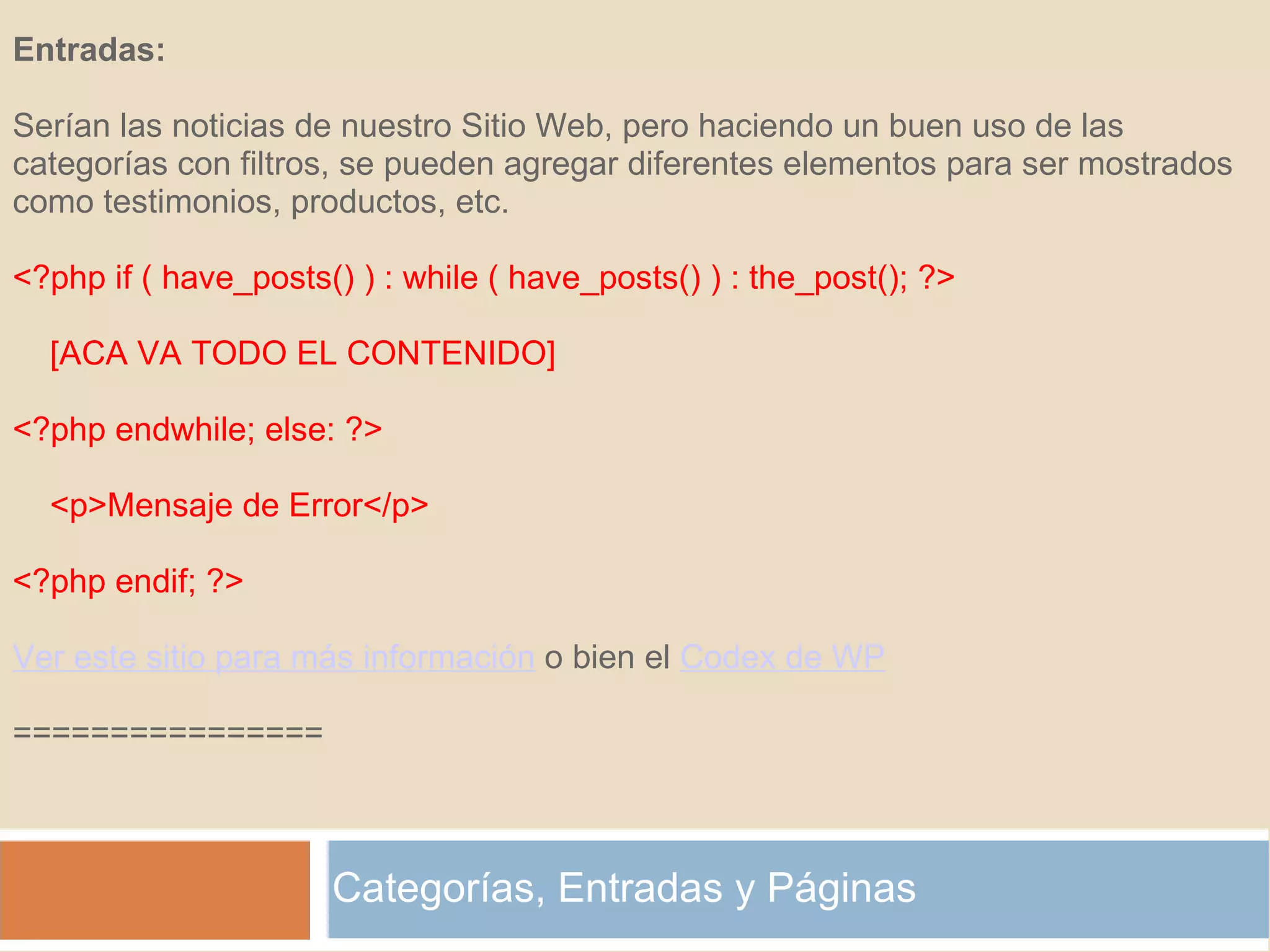 Categorías, Entradas y Páginas Entradas:   Serían las noticias de nuestro Sitio Web, pero haciendo un buen uso de las categorías con filtros, se pueden agregar diferentes elementos para ser mostrados como testimonios, productos, etc. <?php if ( have_posts() ) : while ( have_posts() ) : the_post(); ?>      [ACA VA TODO EL CONTENIDO] <?php endwhile; else: ?>      <p>Mensaje de Error</p> <?php endif; ?> Ver este sitio para más información  o bien el  Codex de WP   ================ 