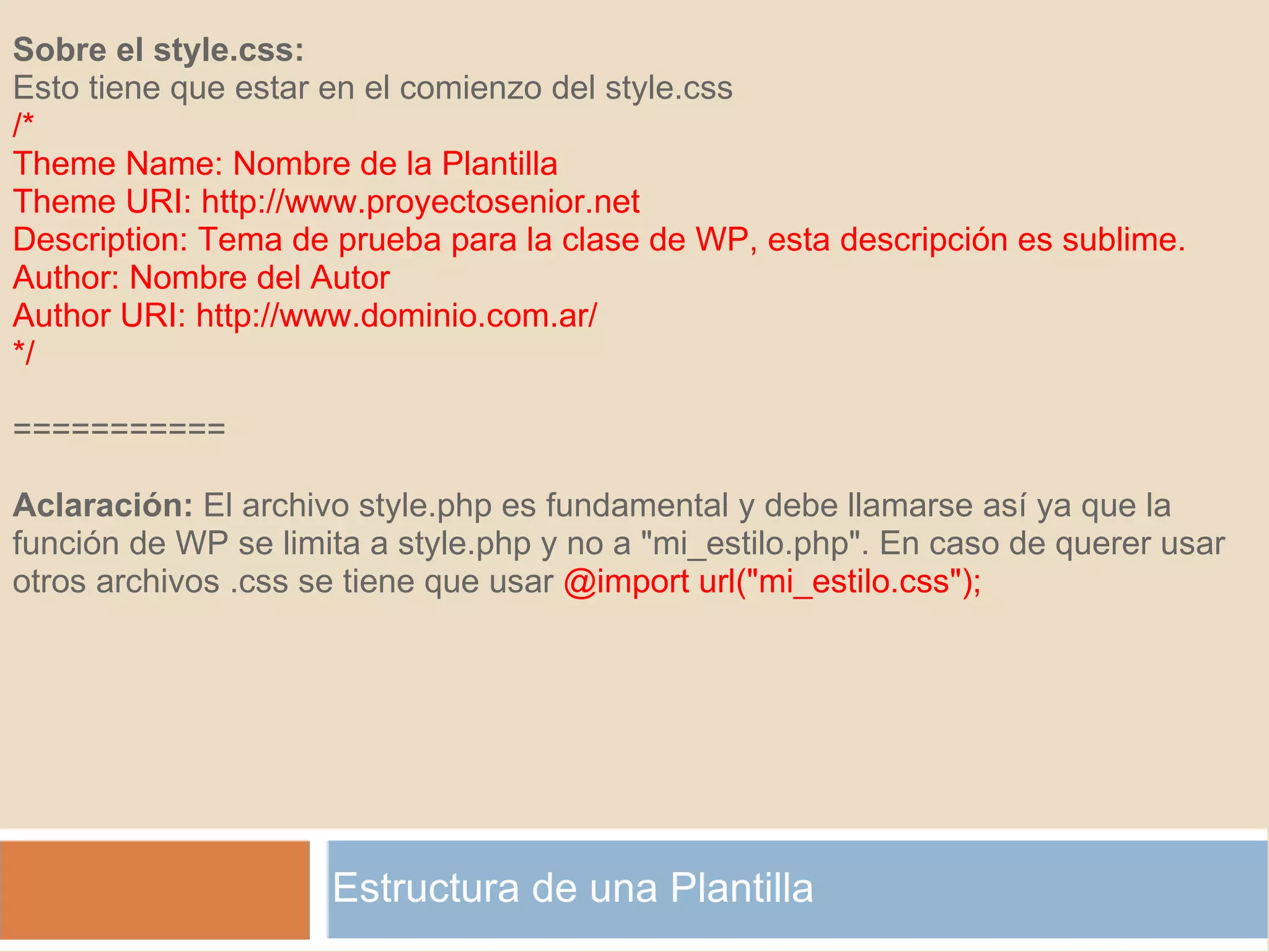 Estructura de una Plantilla Sobre el style.css: Esto tiene que estar en el comienzo del style.css /* Theme Name: Nombre de la Plantilla Theme URI: http://www.proyectosenior.net Description: Tema de prueba para la clase de WP, esta descripción es sublime. Author: Nombre del Autor Author URI: http://www.dominio.com.ar/ */    ===========   Aclaración:  El archivo style.php es fundamental y debe llamarse así ya que la función de WP se limita a style.php y no a "mi_estilo.php". En caso de querer usar otros archivos .css se tiene que usar  @import url("mi_estilo.css"); 