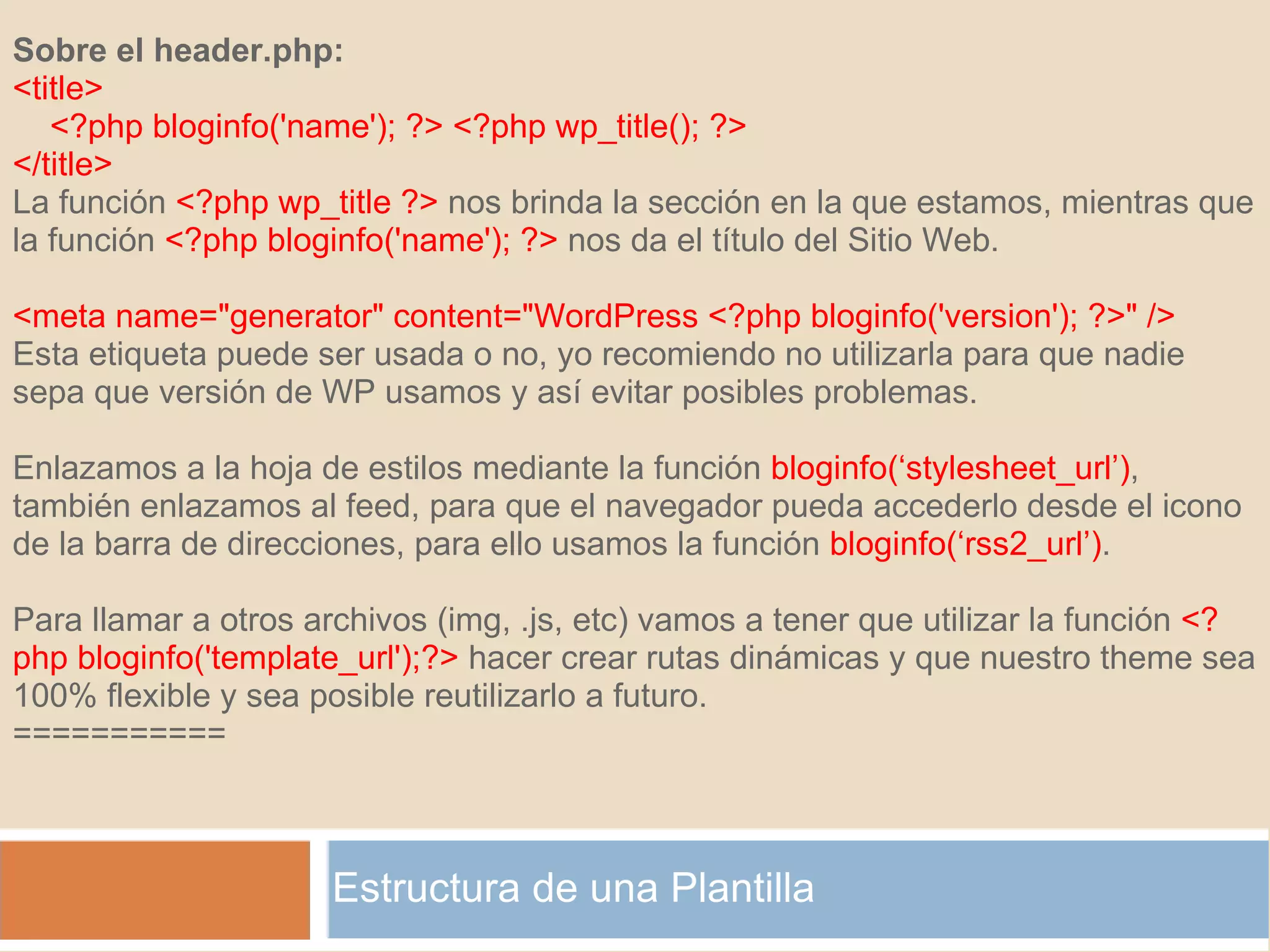 Estructura de una Plantilla Sobre el header.php: <title>     <?php bloginfo('name'); ?> <?php wp_title(); ?> </title> La función  <?php wp_title ?>  nos brinda la sección en la que estamos, mientras que la función  <?php bloginfo('name'); ?>  nos da el título del Sitio Web.   <meta name="generator" content="WordPress <?php bloginfo('version'); ?>" /> Esta etiqueta puede ser usada o no, yo recomiendo no utilizarla para que nadie sepa que versión de WP usamos y así evitar posibles problemas.   Enlazamos a la hoja de estilos mediante la función  bloginfo(‘stylesheet_url’) , también enlazamos al feed, para que el navegador pueda accederlo desde el icono de la barra de direcciones, para ello usamos la función  bloginfo(‘rss2_url’) . Para llamar a otros archivos (img, .js, etc) vamos a tener que utilizar la función  <?php bloginfo('template_url');?>  hacer crear rutas dinámicas y que nuestro theme sea 100% flexible y sea posible reutilizarlo a futuro. =========== 