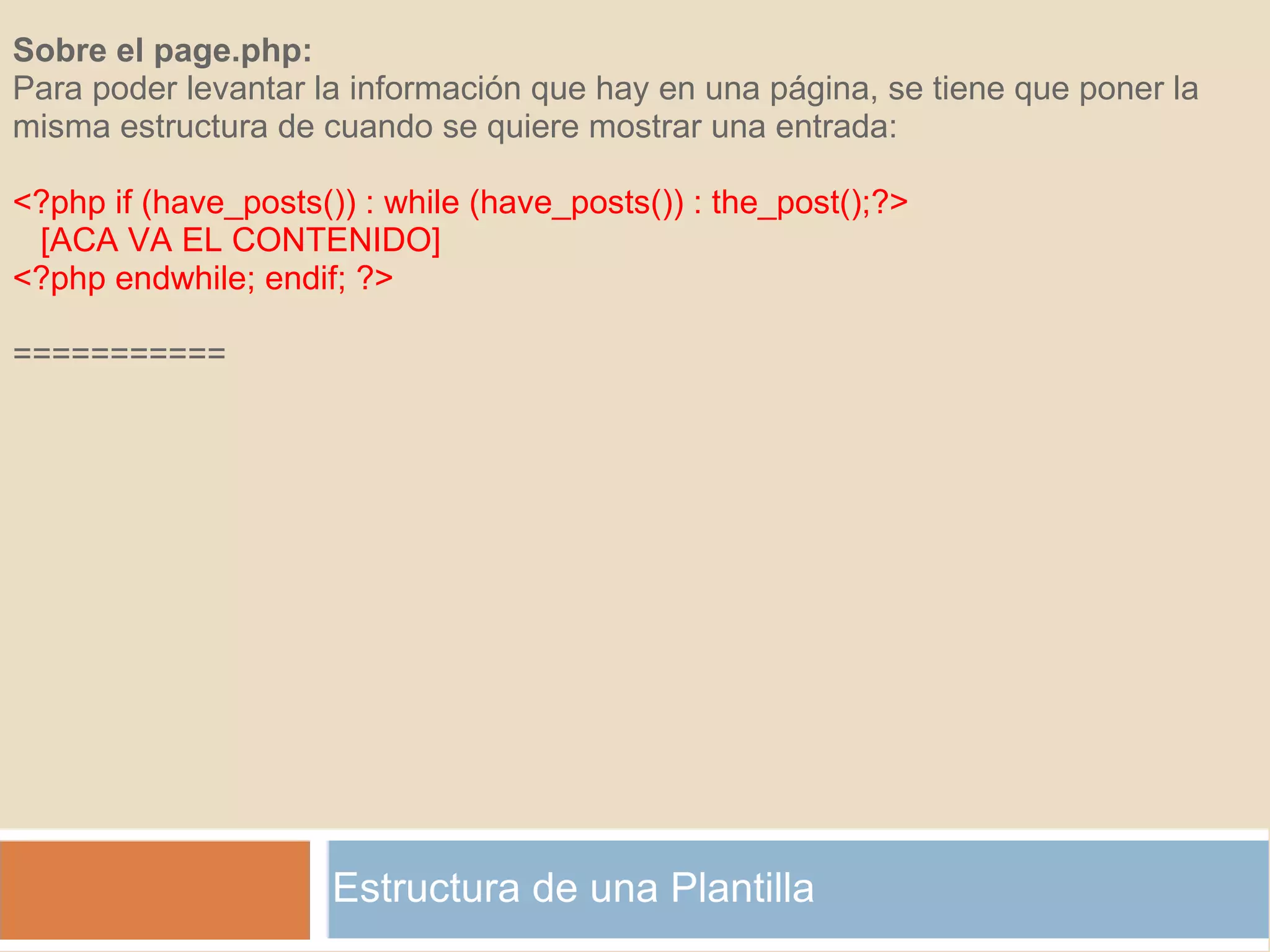 Estructura de una Plantilla Sobre el page.php: Para poder levantar la información que hay en una página, se tiene que poner la misma estructura de cuando se quiere mostrar una entrada: <?php if (have_posts()) : while (have_posts()) : the_post();?>     [ACA VA EL CONTENIDO] <?php endwhile; endif; ?>   =========== 