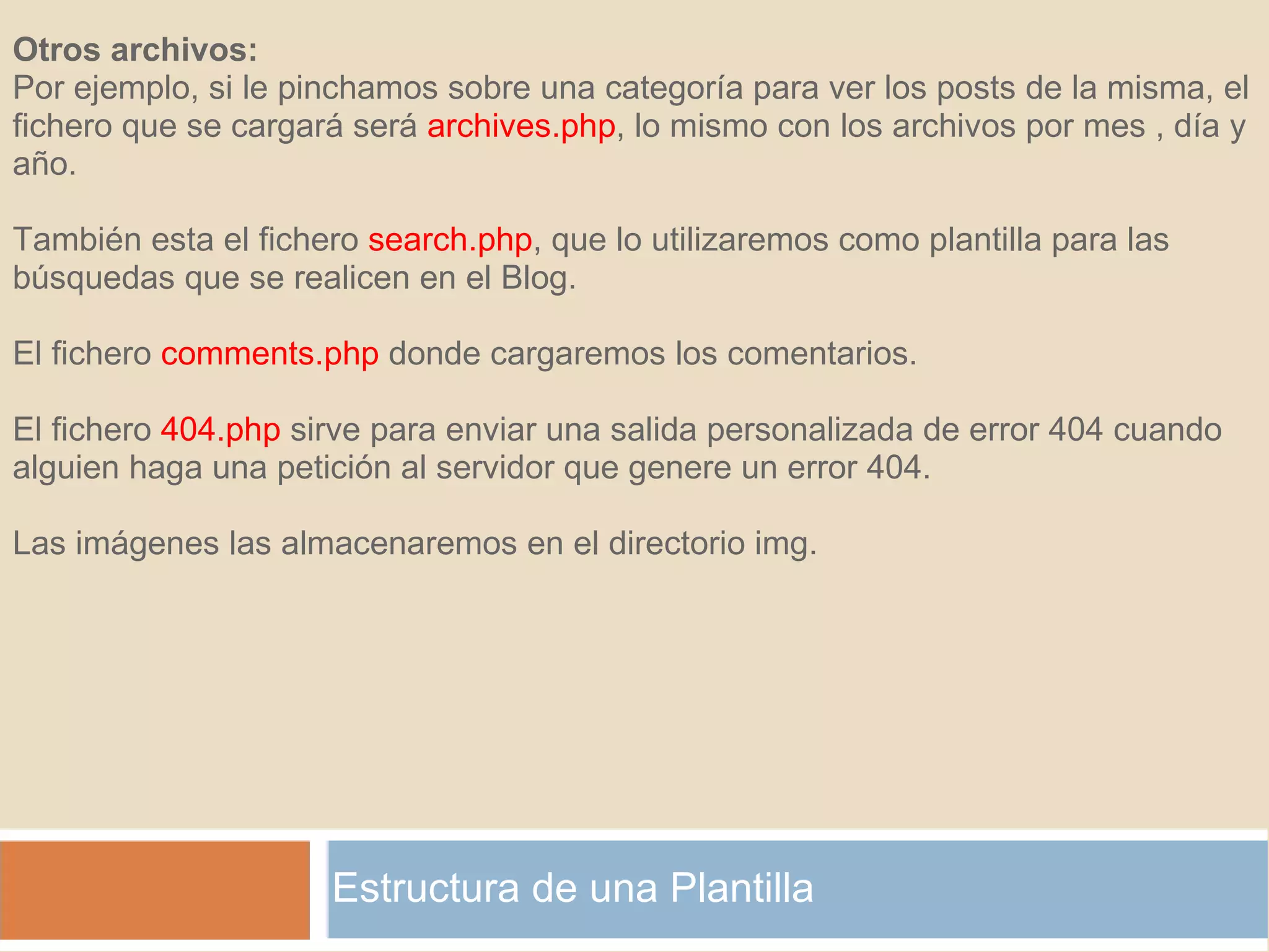 Estructura de una Plantilla Otros archivos: Por ejemplo, si le pinchamos sobre una categoría para ver los posts de la misma, el fichero que se cargará será  archives.php , lo mismo con los archivos por mes , día y año. También esta el fichero  search.php , que lo utilizaremos como plantilla para las búsquedas que se realicen en el Blog. El fichero  comments.php  donde cargaremos los comentarios. El fichero  404.php  sirve para enviar una salida personalizada de error 404 cuando alguien haga una petición al servidor que genere un error 404. Las imágenes las almacenaremos en el directorio img. 
