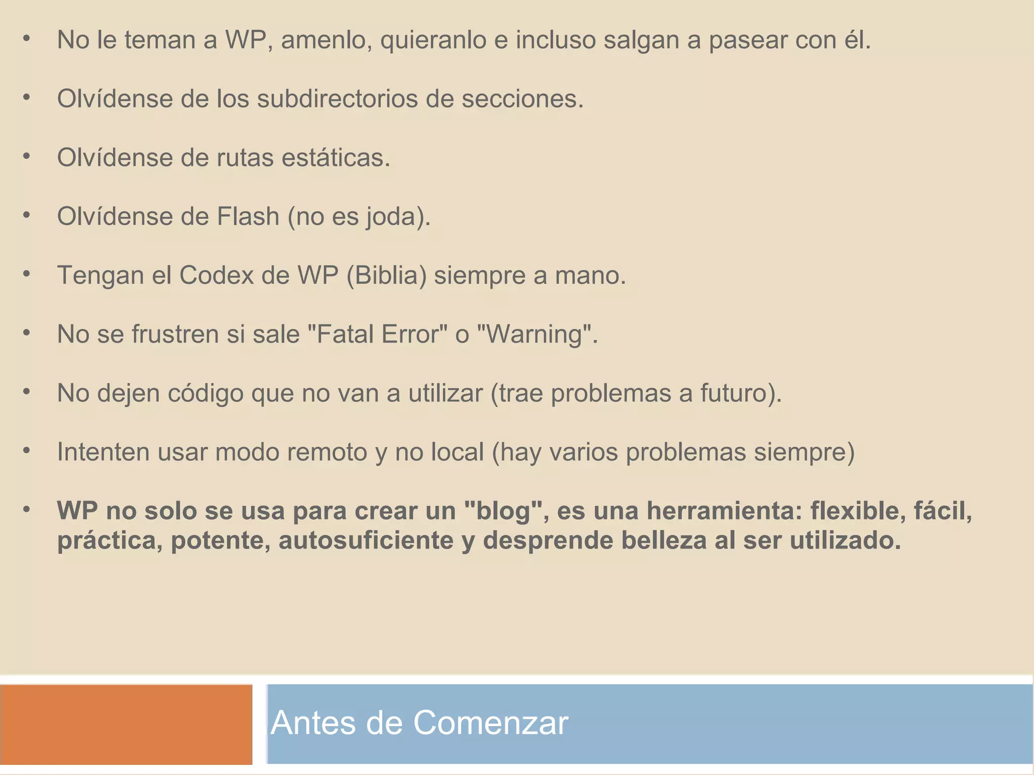 Antes de Comenzar No le teman a WP, amenlo, quieranlo e incluso salgan a pasear con él. Olvídense de los subdirectorios de secciones. Olvídense de rutas estáticas. Olvídense de Flash (no es joda). Tengan el Codex de WP (Biblia) siempre a mano. No se frustren si sale "Fatal Error" o "Warning". No dejen código que no van a utilizar (trae problemas a futuro). Intenten usar modo remoto y no local (hay varios problemas siempre) WP no solo se usa para crear un "blog", es una herramienta: flexible, fácil, práctica, potente, autosuficiente y desprende belleza al ser utilizado. 
