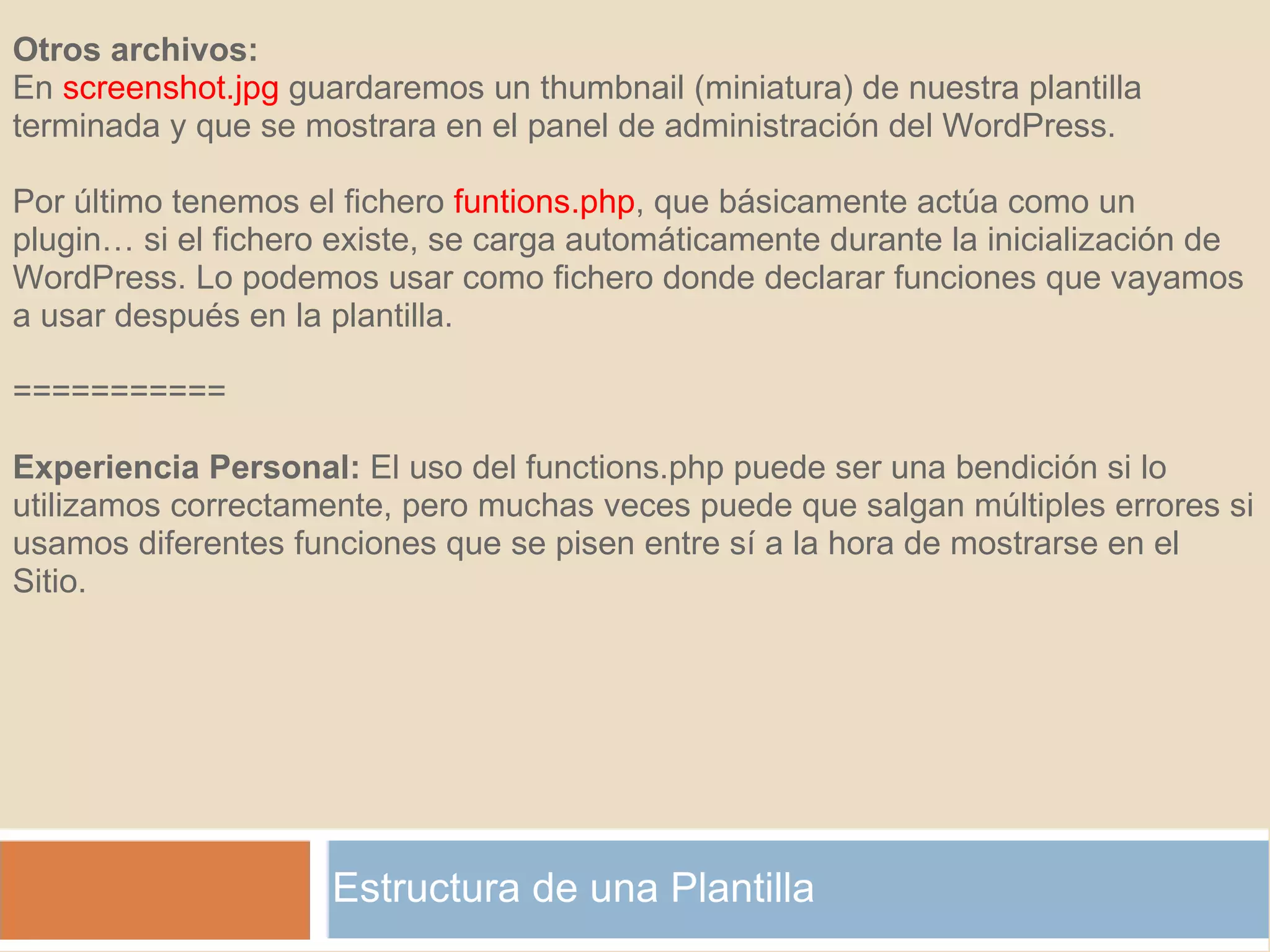 Estructura de una Plantilla Otros archivos: En  screenshot.jpg  guardaremos un thumbnail (miniatura) de nuestra plantilla terminada y que se mostrara en el panel de administración del WordPress. Por último tenemos el fichero  funtions.php , que básicamente actúa como un plugin… si el fichero existe, se carga automáticamente durante la inicialización de WordPress. Lo podemos usar como fichero donde declarar funciones que vayamos a usar después en la plantilla. =========== Experiencia Personal:  El uso del functions.php puede ser una bendición si lo utilizamos correctamente, pero muchas veces puede que salgan múltiples errores si usamos diferentes funciones que se pisen entre sí a la hora de mostrarse en el Sitio. 