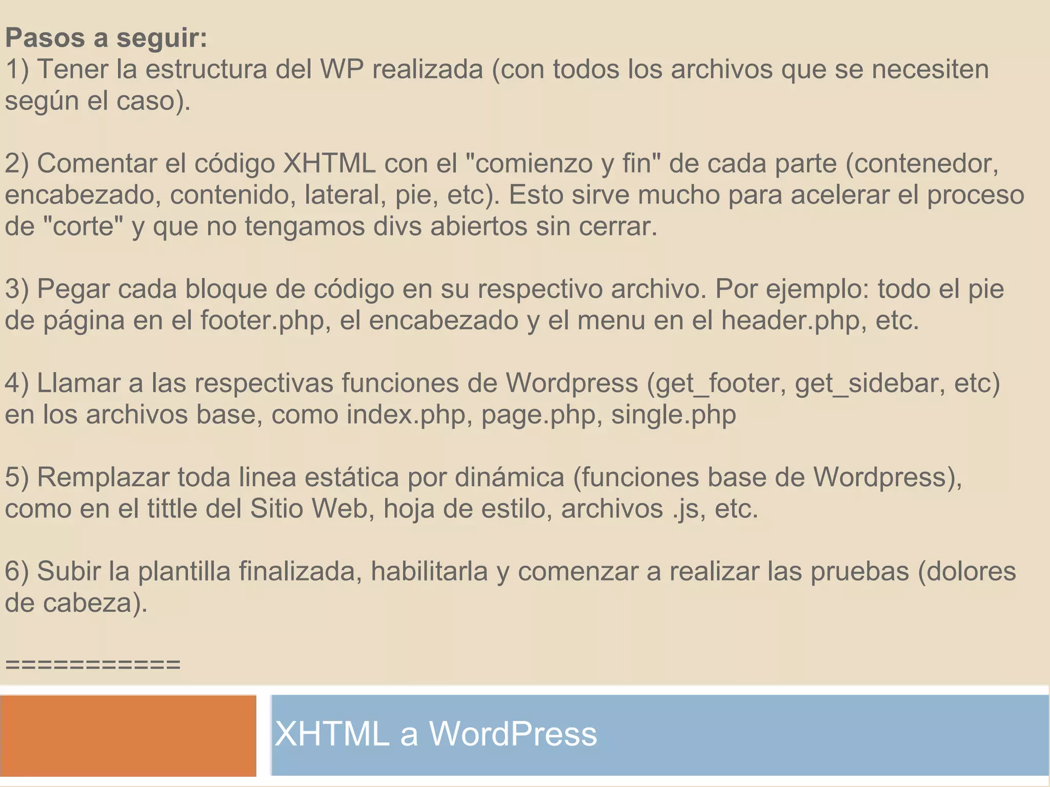 XHTML a WordPress Pasos a seguir: 1) Tener la estructura del WP realizada (con todos los archivos que se necesiten según el caso).   2) Comentar el código XHTML con el "comienzo y fin" de cada parte (contenedor, encabezado, contenido, lateral, pie, etc). Esto sirve mucho para acelerar el proceso de "corte" y que no tengamos divs abiertos sin cerrar. 3) Pegar cada bloque de código en su respectivo archivo. Por ejemplo: todo el pie de página en el footer.php, el encabezado y el menu en el header.php, etc. 4) Llamar a las respectivas funciones de Wordpress (get_footer, get_sidebar, etc) en los archivos base, como index.php, page.php, single.php 5) Remplazar toda linea estática por dinámica (funciones base de Wordpress), como en el tittle del Sitio Web, hoja de estilo, archivos .js, etc. 6) Subir la plantilla finalizada, habilitarla y comenzar a realizar las pruebas (dolores de cabeza). =========== 