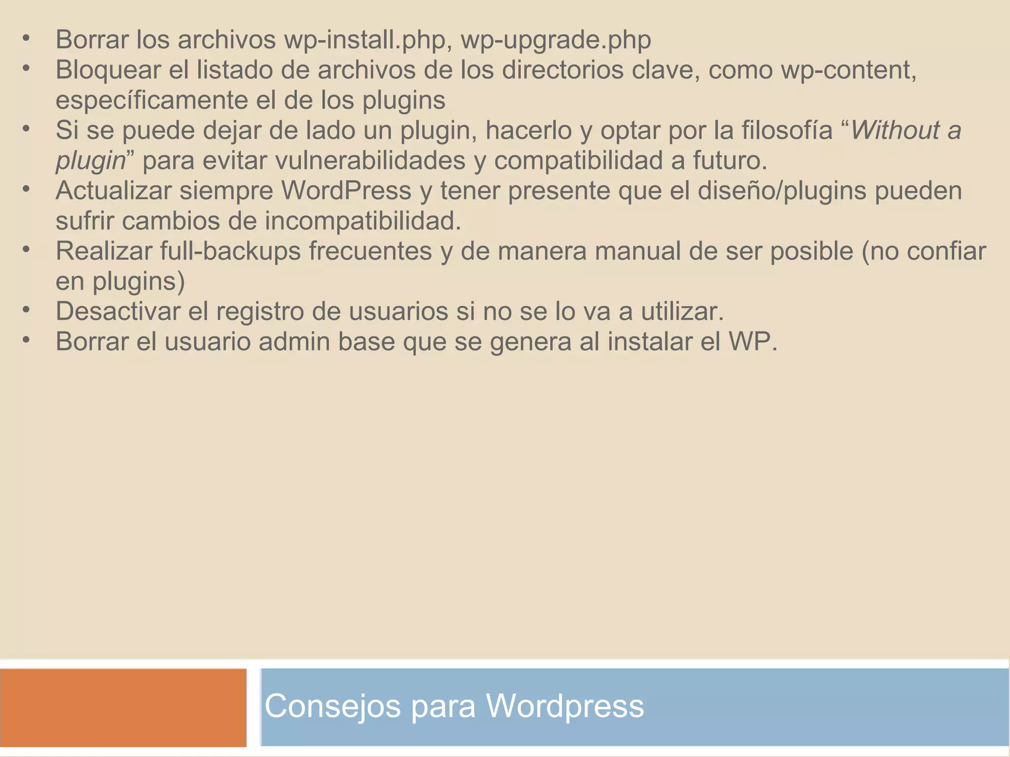 Consejos para Wordpress Borrar los archivos wp-install.php, wp-upgrade.php Bloquear el listado de archivos de los directorios clave, como wp-content, específicamente el de los plugins Si se puede dejar de lado un plugin, hacerlo y optar por la filosofía “ Without a plugin ” para evitar vulnerabilidades y compatibilidad a futuro. Actualizar siempre WordPress y tener presente que el diseño/plugins pueden sufrir cambios de incompatibilidad. Realizar full-backups frecuentes y de manera manual de ser posible (no confiar en plugins) Desactivar el registro de usuarios si no se lo va a utilizar. Borrar el usuario admin base que se genera al instalar el WP. 