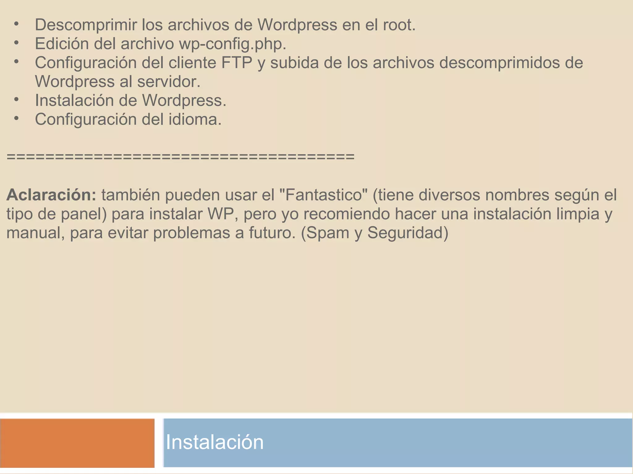 Instalación Descomprimir los archivos de Wordpress en el root. Edición del archivo wp-config.php. Configuración del cliente FTP y subida de los archivos descomprimidos de Wordpress al servidor. Instalación de Wordpress. Configuración del idioma.    ====================================   Aclaración:  también pueden usar el "Fantastico" (tiene diversos nombres según el tipo de panel) para instalar WP, pero yo recomiendo hacer una instalación limpia y manual, para evitar problemas a futuro. (Spam y Seguridad) 