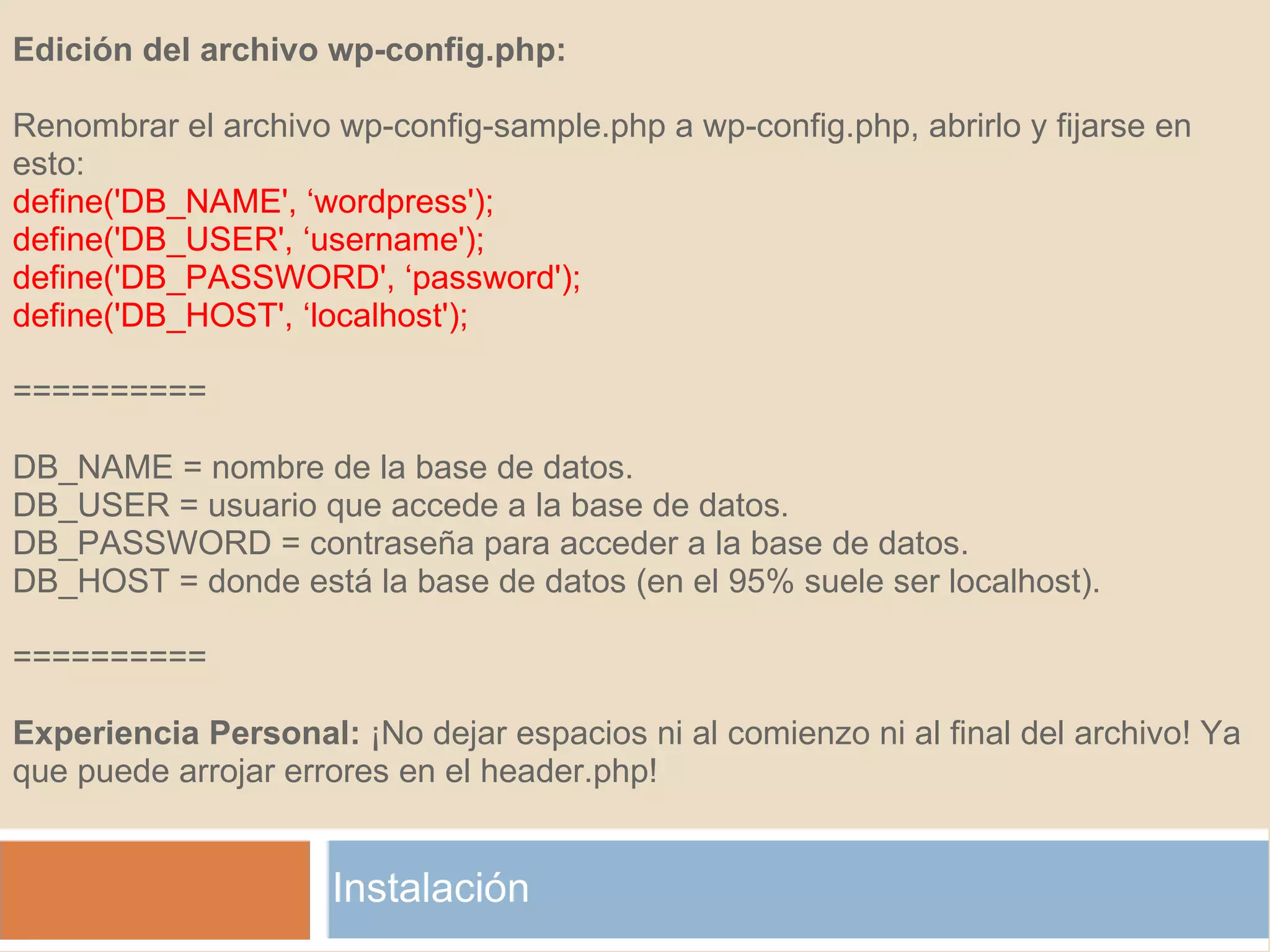 Instalación Edición del archivo wp-config.php:   Renombrar el archivo wp-config-sample.php a wp-config.php, abrirlo y fijarse en esto: define('DB_NAME', ‘wordpress');  define('DB_USER', ‘username');  define('DB_PASSWORD', ‘password');  define('DB_HOST', ‘localhost');   ==========   DB_NAME = nombre de la base de datos. DB_USER = usuario que accede a la base de datos. DB_PASSWORD = contraseña para acceder a la base de datos. DB_HOST = donde está la base de datos (en el 95% suele ser localhost).   ==========  Experiencia Personal:  ¡No dejar espacios ni al comienzo ni al final del archivo! Ya  que puede arrojar errores en el header.php! 
