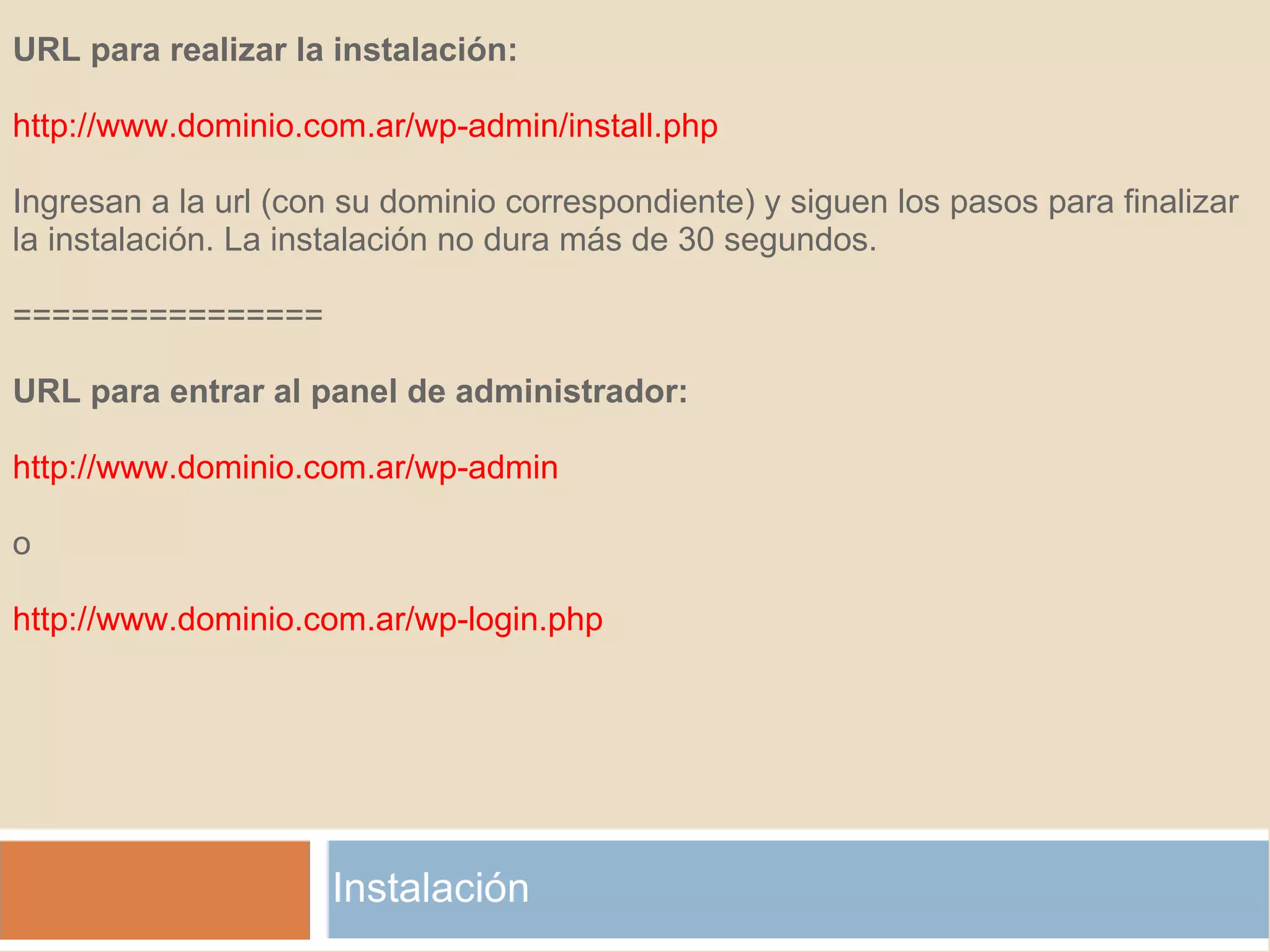Instalación URL para realizar la instalación:   http://www.dominio.com.ar/wp-admin/install.php   Ingresan a la url (con su dominio correspondiente) y siguen los pasos para finalizar la instalación. La instalación no dura más de 30 segundos.   ================   URL para entrar al panel de administrador:   http://www.dominio.com.ar/wp-admin   o   http://www.dominio.com.ar/wp-login.php 