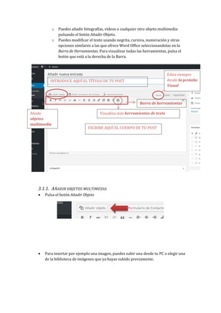 o Puedes añadir fotografías, vídeos o cualquier otro objeto multimedia
pulsando el botón Añadir Objeto.
o Puedes modificar el texto usando negrita, cursiva, numeración y otras
opciones similares a las que ofrece Word Office seleccionandolas en la
Barra de Herramientas. Para visualizar todas las herramientas, pulsa el
botón que está a la derecha de la Barra.
3.1.1. AÑADIR OBJETOS MULTIMEDIA
 Pulsa el botón Añadir Objeto
 Para insertar por ejemplo una imagen, puedes subir una desde tu PC o elegir una
de la biblioteca de imágenes que ya hayas subido previamente.
INTRODUCE AQUÍ EL TÍTULO DE TU POST
ESCRIBE AQUÍ EL CUERPO DE TU POST
Edita siempre
desde la pestaña
Visual
Añade
objetos
multimedia
Barra de herramientas
Visualiza más herramientas de texto
 