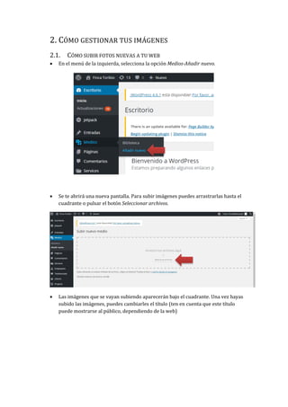 2. CÓMO GESTIONAR TUS IMÁGENES
2.1. CÓMO SUBIR FOTOS NUEVAS A TU WEB
 En el menú de la izquierda, selecciona la opción Medios-Añadir nuevo.
 Se te abrirá una nueva pantalla. Para subir imágenes puedes arrastrarlas hasta el
cuadrante o pulsar el botón Seleccionar archivos.
 Las imágenes que se vayan subiendo aparecerán bajo el cuadrante. Una vez hayas
subido las imágenes, puedes cambiarles el título (ten en cuenta que este título
puede mostrarse al público, dependiendo de la web)
 