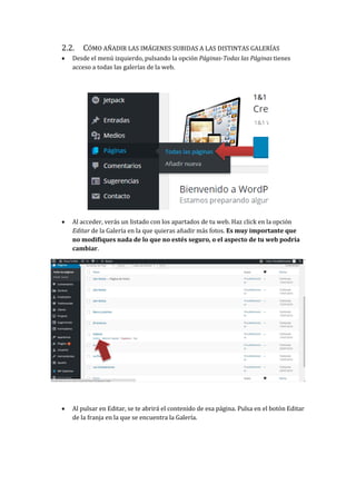 2.2. CÓMO AÑADIR LAS IMÁGENES SUBIDAS A LAS DISTINTAS GALERÍAS
 Desde el menú izquierdo, pulsando la opción Páginas-Todas las Páginas tienes
acceso a todas las galerías de la web.
 Al acceder, verás un listado con los apartados de tu web. Haz click en la opción
Editar de la Galería en la que quieras añadir más fotos. Es muy importante que
no modifiques nada de lo que no estés seguro, o el aspecto de tu web podría
cambiar.
 Al pulsar en Editar, se te abrirá el contenido de esa página. Pulsa en el botón Editar
de la franja en la que se encuentra la Galería.
 