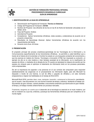 GESTIÓN DE FORMACIÓN PROFESIONAL INTEGRAL
PROCEDIMIENTO DESARROLLO CURRICULAR
GUÍA DE APRENDIZAJE
GFPI-F-019 V3
1. IDENTIFICACIÓN DE LA GUIA DE APRENDIZAJE
● Denominación del Programa de Formación: Técnico en Sistemas
● Código del Programa de Formación: 218185
● Nombre del Proyecto: Uso eficiente de los tics en las IE de Norte de Santander articuladas con el
SENA- 2018
● Fase del Proyecto: Análisis
● Actividad de Proyecto:
● Competencia: Aplicar herramientas ofimáticas, redes sociales y colaborativas de acuerdo con el
proyecto a desarrollar
● Resultados de Aprendizaje Alcanzar: Aplicar herramientas ofimáticas de acuerdo con los
requerimientos del cliente
● Duración de la Guía: 40 Horas
2. PRESENTACIÓN
El propósito principal del proceso enseñanza-aprendizaje de las Tecnologías de la Información y la
Comunicaciones específicamente de las herramientas ofimáticas, es permitirle a usted identificar que a
través de la historia de la humanidad, el hombre ha estado en una búsqueda constante del conocimiento y
que los avances en materia de Ciencia, Tecnología e Innovación (CT&I) han impulsado su evolución, un
ejemplo de ello en la vida moderna o bien llamada sociedad de la información, es la masificación de
equipos de oficina a mediados de la década de los 70 cuando se reemplazó la máquina de escribir por los
equipos de cómputo para el optimizar el tratamiento de información tanto en los procesos personales,
como empresariales.
De ahí la importancia de capacitar a las personas en el uso correcto del computador para responder
satisfactoriamente las exigencias en el procesamiento de información digital, para ello Microsoft ha
dispuesto a través de una licencia, la suit de office o paquete de ofimática y en este momento
empezaremos a mejorar las habilidades en el manejo de Word 2016.
Microsoft Word 2016, permiten idear, crear, manipular, transmitir, o almacenar la información, permitiendo
que el usuario cree documentos con una mínima inversión de tiempo y esfuerzo, facilitando el trabajo con
documentos de gran volumen, usando plantillas o documentos anteriores que disminuirán en gran medida
el tiempo y el trabajo invertido anteriormente con procesos manuales.
Finalmente, tengamos en cuenta que el desarrollo de la tecnología es esencial en el mudo moderno, por
ello la invitación es a que lea, entienda y practique las herramientas ofimáticas para ser competitivo en el
mundo digital.
 