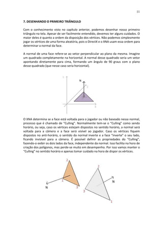 11
7. DESENHANDO O PRIMEIRO TRIÂNGULO
Com o conhecimento visto no capítulo anterior, podemos desenhar nosso primeiro
triângulo na tela. Apesar de ser facilmente entendido, devemos ter alguns cuidados. O
maior deles é quanto a ordem da disposição dos vértices. Não podemos simplesmente
jogar os vértices de uma forma aleatória, pois o DirectX e o XNA usam essa ordem para
determinar a normal da face.
A normal de uma face refere-se ao vetor perpendicular ao plano da mesma. Imagine
um quadrado completamente na horizontal. A normal desse quadrado seria um vetor
apontando diretamente para cima, formando um ângulo de 90 graus com o plano
desse quadrado (que nesse caso seria horizontal).
O XNA determina se a face está voltada para o jogador ou não baseado nessa normal,
processo que é chamado de “Culling”. Normalmente tem-se o “Culling” como sendo
horário, ou seja, caso os vértices estejam dispostos no sentido horário, a normal será
voltada para a câmera e a face será visível ao jogador. Caso os vértices fiquem
dispostos no anti-horário, o sentido da normal inverte e a face “inverte” o seu lado,
ficando invisível para a câmera. É possível definir as propriedades do “Culling”,
fazendo-o exibir os dois lados da face, independente da normal. Isso facilita na hora de
criação dos polígonos, mas perde-se muito em desempenho. Por isso vamos manter o
“Culling” no sentido horário e apenas tomar cuidado na hora de dispor os vértices.
 