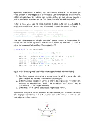12
O primeiro procedimento a ser feito para posicionar os vértices é criar um vetor que
possa guardar as informações das coordenadas. Como mencionado anteriormente,
existem diversos tipos de vértices, mas vamos escolher um que além de guardar a
posição, também armazena a sua cor. Esse tipo é chamado “VertexPositionColor”.
Declare o nosso vetor logo no início da classe do jogo, junto com a declaração do
device (o texto em cinza é apenas para situar o local onde foi adicionado o código):
GraphicsDeviceManager graphics; //nosso device criado no início
ContentManager content; // não utilizamos ainda
Effect effect; // efeito criado no capitulo anterior
VertexPositionColor[] vertices; // nosso vetor de vértices
Para não sobrecarregar o método “Initialize”, vamos colocar as informações dos
vértices em uma rotina separada e a chamaremos dentro do “Initialize”. O nome da
rotina fica a sua escolha (eu utilizei “CarregarVertices”).
private void CarregarVertices()
{
vertices = new VertexPositionColor[3]; // 1
vertices[0].Position = new Vector3(-0.5f, -0.5f, 0f); // 2
vertices[0].Color = Color.Green; // 3
vertices[1].Position = new Vector3(0, 0.5f, 0f);
vertices[1].Color = Color.Red;
vertices[2].Position = new Vector3(0.5f, -0.5f, 0f);
vertices[2].Color = Color.Yellow;
}
Segue abaixo a descrição de cada uma das linhas (enumeradas no comentário)
1. Essa linha apenas dimensiona o nosso vetor de vértices para três, pois
precisamos de três vértices para desenhar um triângulo.
2. Determinamos a posição do vértice 0 através da propriedade “Position” com
um vetor de 3 dimensões ( “Vector3” ) e os valores “-0.5f, -0.5f, 0” para as
coordenadas X, Y e Z, respectivamente.
3. Definimos a cor do vértice 0 através da propriedade “Color”.
Experimente imaginar a disposição desses vértices no espaço ou desenhe-os em uma
folha de papel. Fazendo isso você pode visualizar mais facilmente que os vértices estão
ordenados no sentido horário.
 