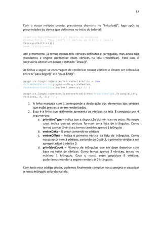 13
Com o nosso método pronto, precisamos chamá-lo no “Initialize()”, logo após as
propriedades do device que definimos no início do tutorial:
graphics.ApplyChanges(); // aplica as mudanças
Window.Title = "Meu jogo"; // define um título à janela
CarregarVertices();
base.Initialize();
Até o momento, já temos nossos três vértices definidos e carregados, mas ainda não
mandamos a engine apresentar esses vértices na tela (renderizar). Para isso, é
necessário alterar um pouco o método “Draw()”.
As linhas a seguir se encarregam de renderizar nossos vértices e devem ser colocadas
entre o “pass.Begin()” e o “pass.End()”:
graphics.GraphicsDevice.VertexDeclaration = new
VertexDeclaration(graphics.GraphicsDevice,
VertexPositionColor.VertexElements); // 1
graphics.GraphicsDevice.DrawUserPrimitives(PrimitiveType.TriangleList,
vertices, 0, 1); // 2
1. A linha marcada com 1 corresponde a declaração dos elementos dos vértices
que estão prestes a serem renderizados.
2. Essa é a linha que realmente apresenta os vértices na tela. É composta por 4
argumentos:
a. primitiveType – Indica que a disposição dos vértices no vetor. No nosso
caso, indica que os vértices formam uma lista de triângulos. Como
temos apenas 3 vértices, temos também apenas 1 triângulo
b. vertexData – O vetor contendo os vértices
c. vertexOffset – Indica o primeiro vértice da lista de triângulos. Como
nosso vetor tem 3 vértices, variando de 0 até 2, o primeiro vértice a ser
apresentado é o vértice 0.
d. primitiveCount – Número de triângulos que ele deve desenhar com
base no vetor de vértices. Como temos apenas 3 vértices, temos no
máximo 1 triângulo. Caso o nosso vetor possuísse 6 vértices,
poderíamos mandar a engine renderizar 2 triângulos.
Com todo esse código criado, podemos finalmente compilar nosso projeto e visualizar
o nosso triângulo colorido na tela.
 