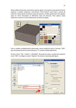 16
Nosso sólido está pronto, precisamos apenas aplicar uma textura para posteriormente
exportar o modelo. Selecione a ferramenta “Paint Bucket” para trazer a janela de
materiais. Nessa janela há diversos tipos de texturas, escolha aquela que mais agradar
(veja no menu drop-down os diferentes tipos de texturas). Para aplicar, basta
selecionar a textura e clicar diretamente nas faces do objeto.
Com o modelo completamente texturizado, vamos exportá-lo para o formato “3DS”,
que será posteriormente convertido para “.X” usando o Deep Exploration.
Vá até o menu “File -> Export -> 3D Model”. Na janela de salvar, escolha para exportar
como “3DS” e configure a janela “Options” da maneira mostrada pela figura:
 