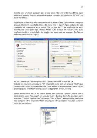 17
Exporte para um local qualquer, pois o local ainda não tem tanta importância. Após
exportar o modelo, foram criados dois arquivos. Um deles é o objeto em si (“3DS”) e o
outro é a textura.
Pode fechar o SketchUp, não vamos mais usá-lo. Abra o Deep Exploration e carregue o
arquivo 3DS recém exportado através do menu “File -> Open”. Após o objeto ter sido
carregado, vá novamente até o menu “File -> Save As...”. Na janela que se abrir,
escolha para salvar como tipo “DirectX Model (*.X)” e clique em “Salvar”. Uma outra
janela contendo as propriedades do objeto a ser exportado vai aparecer. Configure-a
da forma como mostra a figura:
Na aba “Animation”, desmarque a caixa “Export Animation”. Clique em OK.
Se tudo ocorreu bem, um arquivo “.X” foi gerado, junto com um arquivo “BMP”, que
corresponde a nossa textura convertida. Copie ambos os arquivos para a pasta raiz do
projeto (aquela onde ficam os arquivos de código fonte, efeitos, ícones).
Vamos então voltar ao C#. Na lateral direita, em “Solution Explorer”, clique com o
botão direito sobre “MeuJogo”, em seguida “Add -> Existing Item”. Na janela de abrir,
selecione “Content Pipeline Files” no campo “Files of Type”. Navegue até o local onde
está o arquivo “.X” e clique em “Add”. Seu arquivo “.X” aparece no “Solution Explorer”
junto aos outros itens.
 