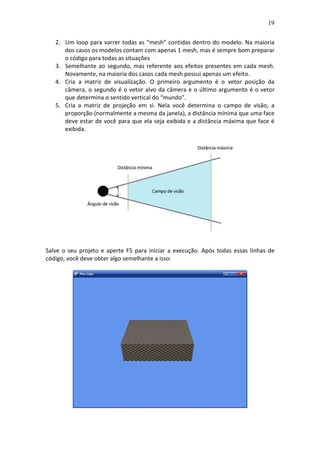 19
2. Um loop para varrer todas as “mesh” contidas dentro do modelo. Na maioria
dos casos os modelos contam com apenas 1 mesh, mas é sempre bom preparar
o código para todas as situações
3. Semelhante ao segundo, mas referente aos efeitos presentes em cada mesh.
Novamente, na maioria dos casos cada mesh possui apenas um efeito.
4. Cria a matriz de visualização. O primeiro argumento é o vetor posição da
câmera, o segundo é o vetor alvo da câmera e o último argumento é o vetor
que determina o sentido vertical do “mundo”.
5. Cria a matriz de projeção em si. Nela você determina o campo de visão, a
proporção (normalmente a mesma da janela), a distância mínima que uma face
deve estar de você para que ela seja exibida e a distância máxima que face é
exibida.
Salve o seu projeto e aperte F5 para iniciar a execução. Após todas essas linhas de
código, você deve obter algo semelhante a isso:
 