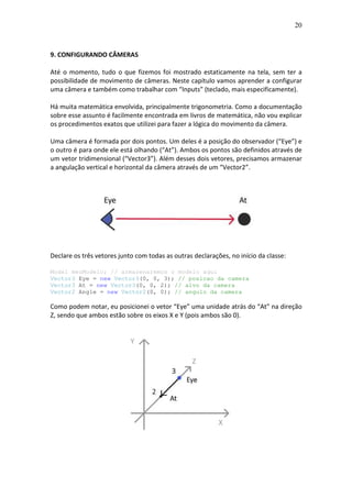20
9. CONFIGURANDO CÂMERAS
Até o momento, tudo o que fizemos foi mostrado estaticamente na tela, sem ter a
possibilidade de movimento de câmeras. Neste capítulo vamos aprender a configurar
uma câmera e também como trabalhar com “Inputs” (teclado, mais especificamente).
Há muita matemática envolvida, principalmente trigonometria. Como a documentação
sobre esse assunto é facilmente encontrada em livros de matemática, não vou explicar
os procedimentos exatos que utilizei para fazer a lógica do movimento da câmera.
Uma câmera é formada por dois pontos. Um deles é a posição do observador (“Eye”) e
o outro é para onde ele está olhando (“At”). Ambos os pontos são definidos através de
um vetor tridimensional (“Vector3”). Além desses dois vetores, precisamos armazenar
a angulação vertical e horizontal da câmera através de um “Vector2”.
Declare os três vetores junto com todas as outras declarações, no início da classe:
Model meuModelo; // armazenaremos o modelo aqui
Vector3 Eye = new Vector3(0, 0, 3); // posicao da camera
Vector3 At = new Vector3(0, 0, 2); // alvo da camera
Vector2 Angle = new Vector2(0, 0); // angulo da camera
Como podem notar, eu posicionei o vetor “Eye” uma unidade atrás do “At” na direção
Z, sendo que ambos estão sobre os eixos X e Y (pois ambos são 0).
 