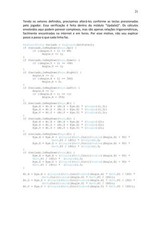 21
Tendo os vetores definidos, precisamos alterá-los conforme as teclas pressionadas
pelo jogador. Essa verificação é feita dentro do módulo “Update()”. Os cálculos
envolvidos aqui podem parecer complexos, mas são apenas relações trigonométricas,
facilmente encontradas na internet e em livros. Por esse motivo, não vou explicar
passo a passo o que cada linha faz.
KeyboardState teclado = Keyboard.GetState();
if (teclado.IsKeyDown(Keys.Up)) {
if ((Angle.Y + 1) <= 88)
Angle.Y += 1;
}
if (teclado.IsKeyDown(Keys.Down)) {
if ((Angle.Y - 1) >= -88)
Angle.Y -= 1;
}
if (teclado.IsKeyDown(Keys.Right)) {
Angle.X += 1;
if ((Angle.X + 1) == 360)
Angle.X = 0;
}
if (teclado.IsKeyDown(Keys.Left)) {
Angle.X -= 1;
if ((Angle.X - 1) == -1)
Angle.X = 359;
}
if (teclado.IsKeyDown(Keys.W)) {
Eye.X = At.X + (At.X - Eye.X) * (Single)(1.3);
Eye.Z = At.Z + (At.Z - Eye.Z) * (Single)(1.3);
Eye.Y = At.Y + (At.Y - Eye.Y) * (Single)(1.3);
}
if (teclado.IsKeyDown(Keys.S)) {
Eye.X = At.X - (At.X - Eye.X) * (Single)(2);
Eye.Z = At.Z - (At.Z - Eye.Z) * (Single)(2);
Eye.Y = At.Y - (At.Y - Eye.Y) * (Single)(2);
}
if (teclado.IsKeyDown(Keys.D)) {
Eye.X = Eye.X + (Single)(Math.Cos(((Double)(Angle.X) + 90) *
Math.PI / 180)) * (Single)1.3;
Eye.Z = Eye.Z + (Single)(Math.Sin(((Double)(Angle.X) + 90) *
Math.PI / 180)) * (Single)1.3;
}
if (teclado.IsKeyDown(Keys.A)) {
Eye.X = Eye.X + (Single)(Math.Cos(((Double)(Angle.X) - 90) *
Math.PI / 180)) * (Single)1.3;
Eye.Z = Eye.Z + (Single)(Math.Sin(((Double)(Angle.X) - 90) *
Math.PI / 180)) * (Single)1.3;
}
At.X = Eye.X + (Single)(Math.Cos((Double)(Angle.X) * Math.PI / 180) *
Math.Cos((Double)(Angle.Y) * Math.PI / 180));
At.Z = Eye.Z + (Single)(Math.Sin((Double)(Angle.X) * Math.PI / 180) *
Math.Cos((Double)(Angle.Y) * Math.PI / 180));
At.Y = Eye.Y + (Single)(Math.Sin((Double)(Angle.Y) * Math.PI / 180));
 
