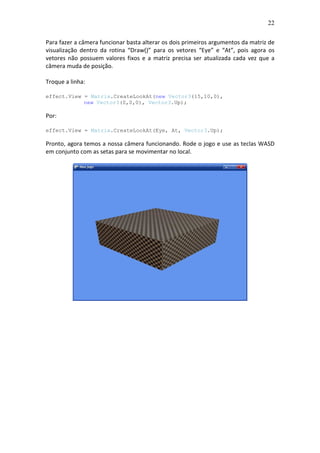 22
Para fazer a câmera funcionar basta alterar os dois primeiros argumentos da matriz de
visualização dentro da rotina “Draw()” para os vetores “Eye” e “At”, pois agora os
vetores não possuem valores fixos e a matriz precisa ser atualizada cada vez que a
câmera muda de posição.
Troque a linha:
effect.View = Matrix.CreateLookAt(new Vector3(15,10,0),
new Vector3(0,0,0), Vector3.Up);
Por:
effect.View = Matrix.CreateLookAt(Eye, At, Vector3.Up);
Pronto, agora temos a nossa câmera funcionando. Rode o jogo e use as teclas WASD
em conjunto com as setas para se movimentar no local.
 