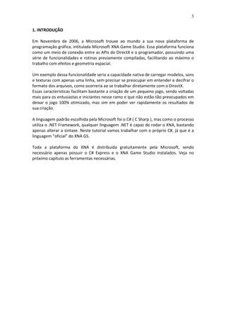 3
1. INTRODUÇÃO
Em Novembro de 2006, a Microsoft trouxe ao mundo a sua nova plataforma de
programação gráfica, intitulada Microsoft XNA Game Studio. Essa plataforma funciona
como um meio de conexão entre as APIs do DirectX e o programador, possuindo uma
série de funcionalidades e rotinas previamente compiladas, facilitando ao máximo o
trabalho com efeitos e geometria espacial.
Um exemplo dessa funcionalidade seria a capacidade nativa de carregar modelos, sons
e texturas com apenas uma linha, sem precisar se preocupar em entender e decifrar o
formato dos arquivos, como ocorreria ao se trabalhar diretamente com o DirectX.
Essas características facilitam bastante a criação de um pequeno jogo, sendo voltadas
mais para os entusiastas e iniciantes nesse ramo e que não estão tão preocupados em
deixar o jogo 100% otimizado, mas sim em poder ver rapidamente os resultados de
sua criação.
A linguagem padrão escolhida pela Microsoft foi o C# ( C Sharp ), mas como o processo
utiliza o .NET Framework, qualquer linguagem .NET é capaz de rodar o XNA, bastando
apenas alterar a sintaxe. Neste tutorial vamos trabalhar com o próprio C#, já que é a
linguagem “oficial” do XNA GS.
Toda a plataforma do XNA é distribuída gratuitamente pela Microsoft, sendo
necessário apenas possuir o C# Express e o XNA Game Studio instalados. Veja no
próximo capítulo as ferramentas necessárias.
 