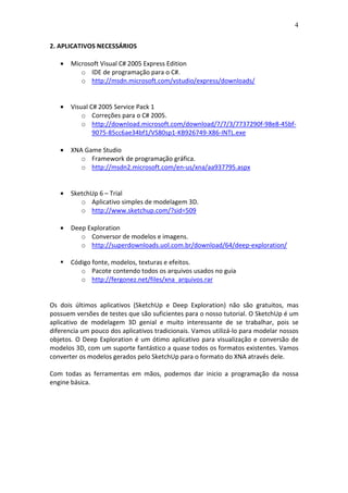 4
2. APLICATIVOS NECESSÁRIOS
• Microsoft Visual C# 2005 Express Edition
o IDE de programação para o C#.
o http://msdn.microsoft.com/vstudio/express/downloads/
• Visual C# 2005 Service Pack 1
o Correções para o C# 2005.
o http://download.microsoft.com/download/7/7/3/7737290f-98e8-45bf-
9075-85cc6ae34bf1/VS80sp1-KB926749-X86-INTL.exe
• XNA Game Studio
o Framework de programação gráfica.
o http://msdn2.microsoft.com/en-us/xna/aa937795.aspx
• SketchUp 6 – Trial
o Aplicativo simples de modelagem 3D.
o http://www.sketchup.com/?sid=509
• Deep Exploration
o Conversor de modelos e imagens.
o http://superdownloads.uol.com.br/download/64/deep-exploration/
Código fonte, modelos, texturas e efeitos.
o Pacote contendo todos os arquivos usados no guia
o http://fergonez.net/files/xna_arquivos.rar
Os dois últimos aplicativos (SketchUp e Deep Exploration) não são gratuitos, mas
possuem versões de testes que são suficientes para o nosso tutorial. O SketchUp é um
aplicativo de modelagem 3D genial e muito interessante de se trabalhar, pois se
diferencia um pouco dos aplicativos tradicionais. Vamos utilizá-lo para modelar nossos
objetos. O Deep Exploration é um ótimo aplicativo para visualização e conversão de
modelos 3D, com um suporte fantástico a quase todos os formatos existentes. Vamos
converter os modelos gerados pelo SketchUp para o formato do XNA através dele.
Com todas as ferramentas em mãos, podemos dar inicio a programação da nossa
engine básica.
 