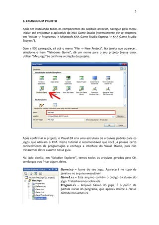 5
3. CRIANDO UM PROJETO
Após ter instalando todos os componentes do capítulo anterior, navegue pelo menu
Iniciar até encontrar o aplicativo do XNA Game Studio (normalmente ele se encontra
em “Iniciar -> Programas -> Microsoft XNA Game Studio Express -> XNA Game Studio
Express”).
Com a IDE carregada, vá até o menu “File -> New Project”. Na janela que aparecer,
selecione o item “Windows Game”, dê um nome para o seu projeto (nesse caso,
utilizei “MeuJogo”) e confirme a criação do projeto.
Após confirmar o projeto, o Visual C# cria uma estrutura de arquivos padrão para os
jogos que utilizam o XNA. Neste tutorial é recomendável que você já possua certo
conhecimento de programação e conheça a interface do Visual Studio, pois não
trataremos deste assunto nesse guia.
No lado direito, em “Solution Explorer”, temos todos os arquivos gerados pelo C#,
sendo que vou frisar alguns deles.
Game.ico – Ícone do seu jogo. Aparecerá no topo da
janela e no arquivo executável
Game1.cs – Este arquivo contém o código da classe do
jogo. Trabalharemos sobre ele
Program.cs – Arquivo básico do jogo. É o ponto de
partida inicial do programa, que apenas chame a classe
contida no Game1.cs
 