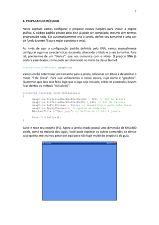7
4. PREPARANDO MÉTODOS
Neste capítulo vamos configurar e preparar nossas funções para iniciar a engine
gráfica. O código padrão gerado pelo XNA já pode ser compilado, mesmo sem termos
programado nada. Ele automaticamente cria a janela, define seu tamanho e uma cor
de fundo (aperte F5 para rodar o projeto e veja).
Ao invés de usar a configuração padrão definida pelo XNA, vamos manualmente
configurar algumas características da janela, alterando o título e o seu tamanho. Para
tal, precisamos de um “device”, que nos comunica com o vídeo. O próprio XNA já
declara esse device, como pode ser observado no início da classe Game1:
GraphicsDeviceManager graphics;
Vamos então determinar um tamanho para a janela, adicionar um título e desabilitar o
modo “Tela Cheia”. Para isso utilizaremos o nosso device, cujo nome é “graphics”.
Queremos que isso seja feito logo que o jogo seja iniciado, então os comandos devem
ficar dentro do método “Initialize()”:
protected override void Initialize()
{
graphics.PreferredBackBufferHeight = 480; // 480 de altura
graphics.PreferredBackBufferWidth = 640; // 640 de largura
graphics.IsFullScreen = false; // desabilita o modo tela cheia
graphics.ApplyChanges(); // aplica as mudanças
Window.Title = "Meu jogo"; // define um título à janela
base.Initialize();
}
Salve e rode seu projeto (F5). Agora a janela criada possui uma dimensão de 640x480
pixels, como na maioria dos jogos. Você pode explorar os outros comandos do device
caso queira, mas eu vou parar por aqui para não fugir muito do propósito do guia.
 