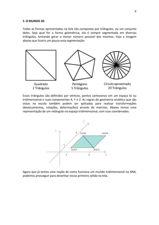 8
5. O MUNDO 3D
Todas as formas apresentadas na tela são compostas por triângulos, ou um conjunto
deles. Seja qual for a forma geométrica, ela é sempre segmentada em diversos
triângulos, tentando gerar o menor número possível dos mesmos. Veja a imagem
abaixo que ilustra um pouco essa segmentação:
Esses triângulos são definidos por vértices, pontos cartesianos em um espaço bi ou
tridimensional e suas componentes X, Y e Z. As regras de geometria analítica que são
vistas na escola também podem ser aplicadas para realizar transformações
(deslocamentos, rotações, deformações) através de matrizes. Abaixo temos uma
representação de um retângulo no espaço tridimensional, com suas coordenadas:
Agora que já temos uma noção de como funciona um mundo tridimensional no XNA,
podemos prosseguir para desenhar nosso primeiro sólido na tela.
 