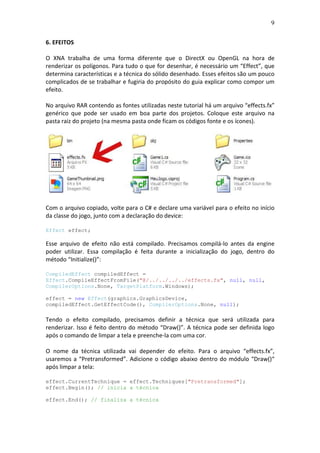 9
6. EFEITOS
O XNA trabalha de uma forma diferente que o DirectX ou OpenGL na hora de
renderizar os polígonos. Para tudo o que for desenhar, é necessário um “Effect”, que
determina características e a técnica do sólido desenhado. Esses efeitos são um pouco
complicados de se trabalhar e fugiria do propósito do guia explicar como compor um
efeito.
No arquivo RAR contendo as fontes utilizadas neste tutorial há um arquivo “effects.fx”
genérico que pode ser usado em boa parte dos projetos. Coloque este arquivo na
pasta raiz do projeto (na mesma pasta onde ficam os códigos fonte e os ícones).
Com o arquivo copiado, volte para o C# e declare uma variável para o efeito no início
da classe do jogo, junto com a declaração do device:
Effect effect;
Esse arquivo de efeito não está compilado. Precisamos compilá-lo antes da engine
poder utilizar. Essa compilação é feita durante a inicialização do jogo, dentro do
método “Initialize()”:
CompiledEffect compiledEffect =
Effect.CompileEffectFromFile("@/../../../../effects.fx", null, null,
CompilerOptions.None, TargetPlatform.Windows);
effect = new Effect(graphics.GraphicsDevice,
compiledEffect.GetEffectCode(), CompilerOptions.None, null);
Tendo o efeito compilado, precisamos definir a técnica que será utilizada para
renderizar. Isso é feito dentro do método “Draw()”. A técnica pode ser definida logo
após o comando de limpar a tela e preenche-la com uma cor.
O nome da técnica utilizada vai depender do efeito. Para o arquivo “effects.fx”,
usaremos a “Pretransformed”. Adicione o código abaixo dentro do módulo “Draw()“
após limpar a tela:
effect.CurrentTechnique = effect.Techniques["Pretransformed"];
effect.Begin(); // inicia a técnica
effect.End(); // finaliza a técnica
 