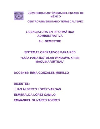 UNIVERSIDAD AUTÓNOMA DEL ESTADO DE
                     MÉXICO
       CENTRO UNIVERSITARIO TEMASCALTEPEC



      LICENCIATURA EN INFORMÁTICA
             ADMINISTRATIVA
             6to SEMESTRE


     SISTEMAS OPERATIVOS PARA RED
   “GUÍA PARA INSTALAR WINDOWS XP EN
            MAQUINA VIRTUAL”


DOCENTE: IRMA GONZALES MURILLO


DICENTES:
JUAN ALBERTO LÓPEZ VARGAS
ESMERALDA LÓPEZ CAMILO
EMMANUEL OLIVARES TORRES
 