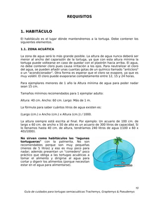 REQUISITOS



1. HABITÁCULO
El habitáculo es el lugar dónde mantendremos a la tortuga. Debe contener los
siguientes elementos.

1.1. ZONA ACUÁTICA

La zona de agua será lo más grande posible. La altura de agua nunca deberá ser
menor al ancho del caparazón de la tortuga, ya que con esta altura mínima la
tortuga puede voltearse en caso de quedar con el plastrón hacia arriba. El agua,
no debe contener cloro pues causa irritación a los ojos. Para neutralizar el cloro
del agua, se pueden añadir unas cuantas gotas de un químico llamado "anticloro"
o un "acondicionador". Otra forma es esperar que el cloro se evapore, ya que es
muy volátil. El cloro puede evaporarse completamente entre 12, 15 y 24 horas.

Para ejemplares menores de 1 año la Altura mínima de agua para poder nadar
sean 15 cm.

Tamaños mínimos recomendados para 1 ejemplar adulto:

Altura: 40 cm. Ancho: 60 cm. Largo: Más de 1 m.

La fórmula para saber cuántos litros de agua existen es:

(Largo (cm.) x Ancho (cm.) x Altura (cm.)) / 1000.

La altura siempre está escrita al final. Por ejemplo: Un acuario de 100 cm. de
largo x 60 cm. de ancho x 50 de alto es un acuario de 300 litros de capacidad. Si
lo llenamos hasta 40 cm. de altura, tendríamos 240 litros de agua ((100 x 60 x
40)/1000).

No sirven como habitáculos las "lagunas
tortugueras" con la palmerita. No son
recomendables porque son muy pequeñas
(menos de 5 litros) y eso es muy poco para
nadar; además presentan un "comedero" poco
práctico que obliga a las tortugas acuáticas a
tomar el alimento y dirigirse al agua para
cortar y digerir los alimentos (porque necesitan
estar en el agua para alimentarse).




                                                                                  10
  Guía de cuidados para tortugas semiacuáticas Trachemys, Graptemys & Pseudemys
 