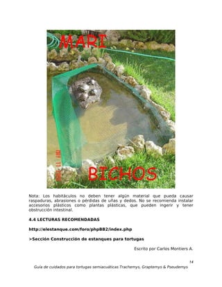 Nota: Los habitáculos no deben tener algún material que pueda causar
raspaduras, abrasiones o pérdidas de uñas y dedos. No se recomienda instalar
accesorios plásticos como plantas plásticas, que pueden ingerir y tener
obstrucción intestinal.

4.4 LECTURAS RECOMENDADAS

http://elestanque.com/foro/phpBB2/index.php

>Sección Construcción de estanques para tortugas

                                                    Escrito por Carlos Montiers A.


                                                                                  14
  Guía de cuidados para tortugas semiacuáticas Trachemys, Graptemys & Pseudemys
 