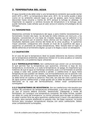 2. TEMPERATURA DEL AGUA
El agua durante el día debe estar a una temperatura constante que puede oscilar
entre 24°C y 28°C. La temperatura ideal será: 26°C. En la noche puede o debe
(como en su ambiente natural) bajar un par de grados, pero nunca debería
descender hasta situarse a menos de 20°C porque la tortuga se aletarga. Es
importante no exponer a cambios bruscos de temperatura a la tortuga, pues
puede resfriarse. Cabe señalar que el calor activa el sistema inmunológico de las
tortugas.

2.1 TERMOMETROS

Deberemos controlar la temperatura del agua, y para medirla necesitaremos un
termómetro. Existen dos tipos: los de tubo de vidrio rellenos con mercurio, y los
digitales, consistentes en una base de cristales líquidos que se adhieren a las
paredes del acuario por el exterior. Estos últimos son los mejores. Para buenos
resultados fijémoslo justo encima del fondo de la zona acuática. Si queremos
mayor precisión, coloquemos otro situado al nivel de la superficie del agua y
saquemos un promedio de ambas temperaturas. Nota: Estudia bien el lugar en
dónde adherirás el termómetro digital, ya que si lo llegas a sacar se estropeará.

2.2 CALEFACCIÓN

En el caso de que la temperatura ideal no pueda obtenerse de manera cómoda
por la temperatura ambiental, deberemos instalar en la zona acuática un sistema
de calefacción, y lo podemos lograr utilizando:

2.2.1 TERMOCALEFACTORES. Son calefactores que vienen con un termostato,
lo que permite fijar la temperatura que queremos, entonces si baja de esa
temperatura, se enciende, y si sube la temperatura, se apaga. Es importante que
tratemos de que el agua se mantenga constante, pues si el termostato se prende
y apaga a cada rato, puede echarse a perder, y calefaccionar el agua hasta
temperaturas que pueden ser fatales. Los termocalefactores son la solución más
práctica. Sus precios son muy variados, dependiendo de la marca. Al adquirirlos
se debe tomar en cuenta su potencia. Para ello, tan solo ten claro cuantos litros
de agua quieres calefaccionar y luego guíate por la tabla de potencia que da el
fabricante en la caja del termocalefactor. Deben estar completamente
sumergidos.

2.2.2 CALEFACTORES DE RESISTENCIA. Son los calefactores más baratos que
existen. No consideran las temperaturas ambientales, y por ello son ineficientes,
ya que el usuario deberá enchufar, desenchufar, trabajando a modo de
termostato, sin conseguir una temperatura constante. De todas formas, pueden
ser útiles en casos de emergencia. La norma utilizada para escoger su potencia
es saber cuántos litros de agua queremos calefaccionar y hacer una equivalencia
en watts, pero siempre añadiendo un poquito más. De todas maneras, no existe
fórmula para conseguir temperaturas exactas con estos calefactores. Deben
estar completamente sumergidos.



                                                                                  15
  Guía de cuidados para tortugas semiacuáticas Trachemys, Graptemys & Pseudemys
 