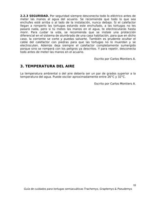 2.2.3 SEGURIDAD. Por seguridad siempre desconecta todo lo eléctrico antes de
meter las manos al agua del acuario. Se recomienda que todo lo que sea
enchufes esté arriba o al lado de la instalación, nunca debajo. Si el calefactor
llegan a romperlo las tortugas estando este enchufado, a las tortugas no les
pasará nada, pero si tú metes las manos en el agua, te electrocutarás hasta
morir. Para cuidar la vida, se recomienda que se instale una protección
diferencial en el sistema de alumbrado de una casa habitación, para que en dicho
caso, la corriente se corte y puedas salvarte. También es prudente ocultar el
cable del calefactor con piedras para que las tortugas no lo muerdan y se
electrocuten. Además deja siempre el calefactor completamente sumergido
porque sino se romperá con los peligros ya descritos. Y para repetir, desconecta
todo antes de meter las manos en el acuario.

                                                    Escrito por Carlos Montiers A.

3. TEMPERATURA DEL AIRE
La temperatura ambiental o del aire debería ser un par de grados superior a la
temperatura del agua. Puede oscilar aproximadamente entre 26°C y 32°C.

                                                    Escrito por Carlos Montiers A.




                                                                                  16
  Guía de cuidados para tortugas semiacuáticas Trachemys, Graptemys & Pseudemys
 