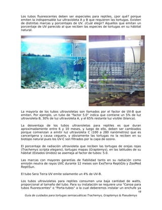 Los tubos fluorescentes deben ser especiales para reptiles, ¿por qué? porque
emiten la indispensable luz ultravioleta A y B que requieren las tortugas. Existen
de distintas marcas y porcentajes de UV. ¿Cuál elegir? Aquellos que emitan un
porcentaje de UV parecido al que reciben las especies de tortugas en su hábitat
natural.




La mayoría de los tubos ultravioletas son llamados por el factor de UV-B que
emiten. Por ejemplo, un tubo de "factor 5.0" indica que contiene un 5% de luz
ultravioleta B, 30% de luz ultravioleta A, y el 65% restante luz visible (blanca).

La desventaja de los tubos ultravioletas para reptiles es que duran
aproximadamente entre 6 y 10 meses, y luego de ello, deben ser cambiados
porque comienzan a emitir luz ultravioleta C (100 a 280 nanómetros) que es
cancerígena y causa ceguera, y obviamente las tortugas no la reciben en su
biotopo natural pues los UV-C son filtrados por la capa de ozono.

El porcentaje de radiación ultravioleta que reciben las tortugas de orejas rojas
(Trachemys scripta elegans), tortugas mapas (Graptemys), en las latitudes de su
hábitat (Estados Unidos) se asemeja al factor de tubos: 5.0.

Las marcas con mayores garantías de fiabilidad tanto en su radiación como
emisión neutra de rayos UVC durante 12 meses son ExoTerra ReptiGlo y ZooMed
ReptiSun.

El tubo Sera Terra UV emite solamente un 4% de UV-B.

Los tubos ultravioletas para reptiles consumen una baja cantidad de watts,
proporcional al tamaño del tubo. Para su instalación se requiere una "Canoa para
tubos fluorescentes" o "Porta-tubos" a la cual deberemos instalar un enchufe ya
                                                                                  18
  Guía de cuidados para tortugas semiacuáticas Trachemys, Graptemys & Pseudemys
 