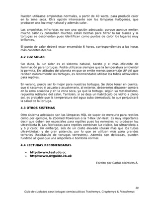 Pueden utilizarse ampolletas normales, a partir de 40 watts, para producir calor
en la zona seca. Otra opción interesante son las lámparas halógenas, que
producen una luz muy natural y además calor.

Las ampolletas infrarrojas no son una opción adecuada, porque aunque emiten
mucho calor (y consumen mucho), están hechas para filtrar la luz blanca y la
tortugas se desorientan pues identifican como puntos de calor los lugares muy
brillantes.

El punto de calor deberá estar encendido 6 horas, correspondientes a las horas
más calientes del día.

4.2 LUZ SOLAR

Sin duda, la luz solar es el sistema natural, barato y el más eficiente de
iluminación para tortugas. Podrá utilizarse siempre que la temperatura ambiental
lo permita. En latitudes del planeta en que se emite menos porcentaje UV del que
reciben naturalmente las tortugas, es recomendable utilizar los tubos ultravioleta
para reptiles.

En verano, puede ser lo mejor para nuestras tortugas. Se debe tener en cuenta,
que si sacamos el acuario o acuaterrario, al exterior, deberemos disponer sombra
en la zona acuática y en la zona seca, ya que la tortuga, según su metabolismo,
requerirá retirarse del calor. También, si se deja un habitáculo de vidrio a pleno
sol, es probable que la temperatura del agua suba demasiado, lo que perjudicará
la salud de la tortuga.

4.3 OTROS SISTEMAS

Otro sistema adecuado son las lámparas HQL de vapor de mercurio para reptiles
como por ejemplo, la Zoomed Powersun o la T-Rex UV-Heat. Es muy importante
decir que deben ser especiales para reptiles pues las normales no producen luz
ultravioleta B. Las fabricadas para reptiles combinan luz visible, luz ultravioleta a
y b y calor, sin embargo, son de un costo elevado (duran más que los tubos
ultravioletas) y de gran potencia, por lo que se utilizan más para grandes
terrarios (habitáculo de tortugas terrestres). Además son delicadas, pueden
fundirse al igual que una ampolleta o bombilla normal.

4.4 LECTURAS RECOMENDADAS

   •   http://www.testudo.cc
   •   http://www.uvguide.co.uk

                                                      Escrito por Carlos Montiers A.




                                                                                  20
  Guía de cuidados para tortugas semiacuáticas Trachemys, Graptemys & Pseudemys
 