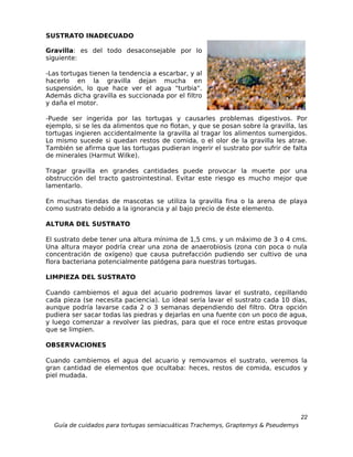 SUSTRATO INADECUADO

Gravilla: es del todo desaconsejable por lo
siguiente:

-Las tortugas tienen la tendencia a escarbar, y al
hacerlo en la gravilla dejan mucha en
suspensión, lo que hace ver el agua "turbia".
Además dicha gravilla es succionada por el filtro
y daña el motor.

-Puede ser ingerida por las tortugas y causarles problemas digestivos. Por
ejemplo, si se les da alimentos que no flotan, y que se posan sobre la gravilla, las
tortugas ingieren accidentalmente la gravilla al tragar los alimentos sumergidos.
Lo mismo sucede si quedan restos de comida, o el olor de la gravilla les atrae.
También se afirma que las tortugas pudieran ingerir el sustrato por sufrir de falta
de minerales (Harmut Wilke).

Tragar gravilla en grandes cantidades puede provocar la muerte por una
obstrucción del tracto gastrointestinal. Evitar este riesgo es mucho mejor que
lamentarlo.

En muchas tiendas de mascotas se utiliza la gravilla fina o la arena de playa
como sustrato debido a la ignorancia y al bajo precio de éste elemento.

ALTURA DEL SUSTRATO

El sustrato debe tener una altura mínima de 1,5 cms. y un máximo de 3 o 4 cms.
Una altura mayor podría crear una zona de anaerobiosis (zona con poca o nula
concentración de oxígeno) que causa putrefacción pudiendo ser cultivo de una
flora bacteriana potencialmente patógena para nuestras tortugas.

LIMPIEZA DEL SUSTRATO

Cuando cambiemos el agua del acuario podremos lavar el sustrato, cepillando
cada pieza (se necesita paciencia). Lo ideal sería lavar el sustrato cada 10 días,
aunque podría lavarse cada 2 o 3 semanas dependiendo del filtro. Otra opción
pudiera ser sacar todas las piedras y dejarlas en una fuente con un poco de agua,
y luego comenzar a revolver las piedras, para que el roce entre estas provoque
que se limpien.

OBSERVACIONES

Cuando cambiemos el agua del acuario y removamos el sustrato, veremos la
gran cantidad de elementos que ocultaba: heces, restos de comida, escudos y
piel mudada.




                                                                                  22
  Guía de cuidados para tortugas semiacuáticas Trachemys, Graptemys & Pseudemys
 